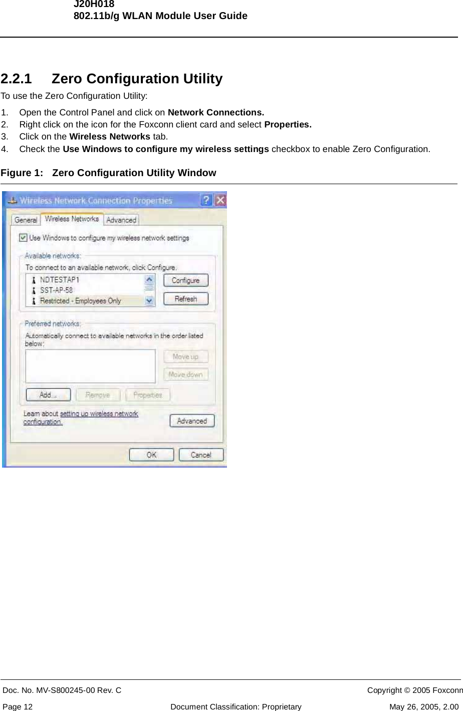 J20H018802.11b/g WLAN Module User GuideDoc. No. MV-S800245-00 Rev. C  CONFIDENTIAL  Copyright © 2005 FoxconnPage 12  Document Classification: Proprietary May 26, 2005, 2.002.2.1 Zero Configuration UtilityTo use the Zero Configuration Utility:1. Open the Control Panel and click on Network Connections.2. Right click on the icon for the Foxconn client card and select Properties.3. Click on the Wireless Networks tab.4. Check the Use Windows to configure my wireless settings checkbox to enable Zero Configuration.Figure 1: Zero Configuration Utility Window 