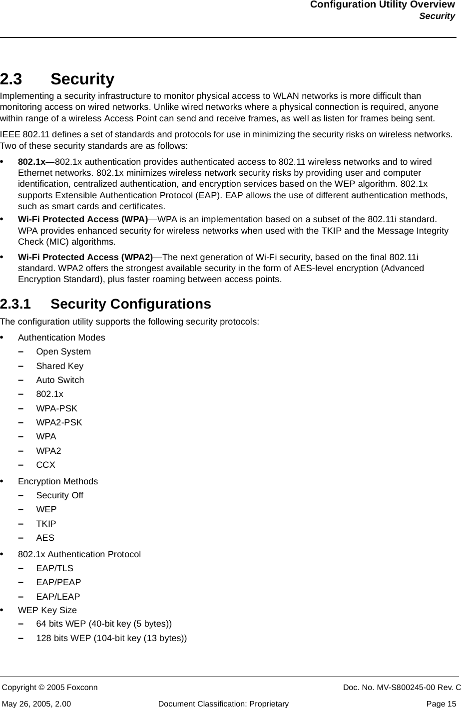 Configuration Utility OverviewSecurityCopyright © 2005 Foxconn CONFIDENTIAL Doc. No. MV-S800245-00 Rev. CMay 26, 2005, 2.00 Document Classification: Proprietary  Page 152.3 SecurityImplementing a security infrastructure to monitor physical access to WLAN networks is more difficult than monitoring access on wired networks. Unlike wired networks where a physical connection is required, anyone within range of a wireless Access Point can send and receive frames, as well as listen for frames being sent.IEEE 802.11 defines a set of standards and protocols for use in minimizing the security risks on wireless networks. Two of these security standards are as follows:•802.1x—802.1x authentication provides authenticated access to 802.11 wireless networks and to wired Ethernet networks. 802.1x minimizes wireless network security risks by providing user and computer identification, centralized authentication, and encryption services based on the WEP algorithm. 802.1x supports Extensible Authentication Protocol (EAP). EAP allows the use of different authentication methods, such as smart cards and certificates.•Wi-Fi Protected Access (WPA)—WPA is an implementation based on a subset of the 802.11i standard. WPA provides enhanced security for wireless networks when used with the TKIP and the Message Integrity Check (MIC) algorithms.•Wi-Fi Protected Access (WPA2)—The next generation of Wi-Fi security, based on the final 802.11i standard. WPA2 offers the strongest available security in the form of AES-level encryption (Advanced Encryption Standard), plus faster roaming between access points.2.3.1 Security ConfigurationsThe configuration utility supports the following security protocols:•Authentication Modes–Open System–Shared Key–Auto Switch–802.1x–WPA-PSK–WPA2-PSK–WPA–WPA2–CCX•Encryption Methods–Security Off–WEP–TKIP–AES•802.1x Authentication Protocol–EAP/TLS–EAP/PEAP–EAP/LEAP•WEP Key Size–64 bits WEP (40-bit key (5 bytes))–128 bits WEP (104-bit key (13 bytes))