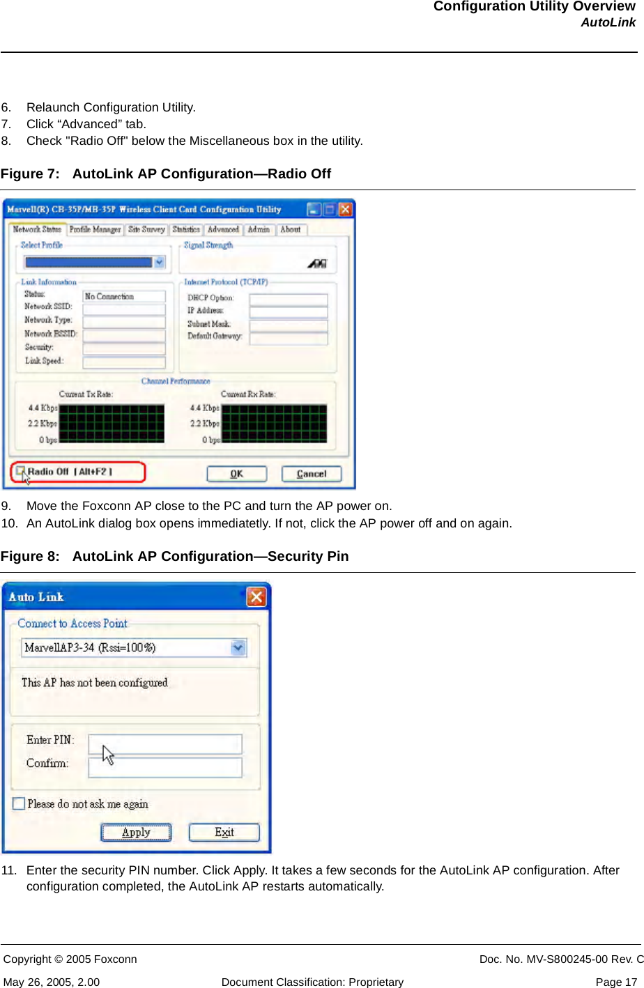 Configuration Utility OverviewAutoLinkCopyright © 2005 Foxconn CONFIDENTIAL Doc. No. MV-S800245-00 Rev. CMay 26, 2005, 2.00 Document Classification: Proprietary  Page 176. Relaunch Configuration Utility. 7. Click “Advanced” tab. 8. Check &quot;Radio Off&quot; below the Miscellaneous box in the utility.Figure 7: AutoLink AP Configuration—Radio Off9. Move the Foxconn AP close to the PC and turn the AP power on.10. An AutoLink dialog box opens immediatetly. If not, click the AP power off and on again.Figure 8: AutoLink AP Configuration—Security Pin11. Enter the security PIN number. Click Apply. It takes a few seconds for the AutoLink AP configuration. After configuration completed, the AutoLink AP restarts automatically.