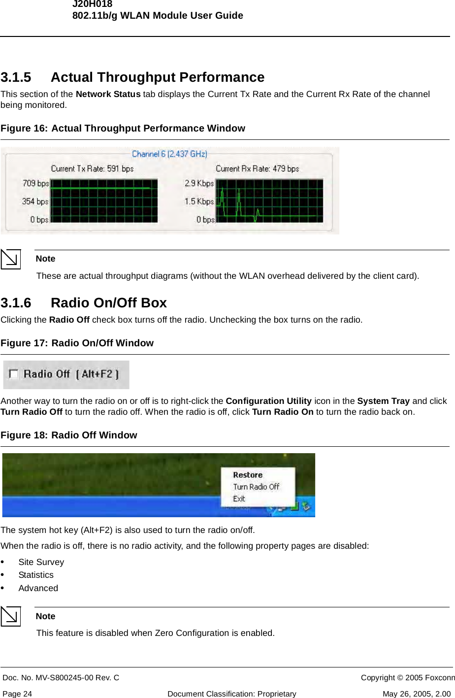 J20H018802.11b/g WLAN Module User GuideDoc. No. MV-S800245-00 Rev. C  CONFIDENTIAL  Copyright © 2005 FoxconnPage 24  Document Classification: Proprietary May 26, 2005, 2.003.1.5 Actual Throughput PerformanceThis section of the Network Status tab displays the Current Tx Rate and the Current Rx Rate of the channel being monitored.Figure 16: Actual Throughput Performance Window NoteThese are actual throughput diagrams (without the WLAN overhead delivered by the client card).3.1.6 Radio On/Off BoxClicking the Radio Off check box turns off the radio. Unchecking the box turns on the radio.Figure 17: Radio On/Off Window Another way to turn the radio on or off is to right-click the Configuration Utility icon in the System Tray and click Turn Radio Off to turn the radio off. When the radio is off, click Turn Radio On to turn the radio back on.Figure 18: Radio Off Window The system hot key (Alt+F2) is also used to turn the radio on/off.When the radio is off, there is no radio activity, and the following property pages are disabled:•Site Survey•Statistics •AdvancedNoteThis feature is disabled when Zero Configuration is enabled.