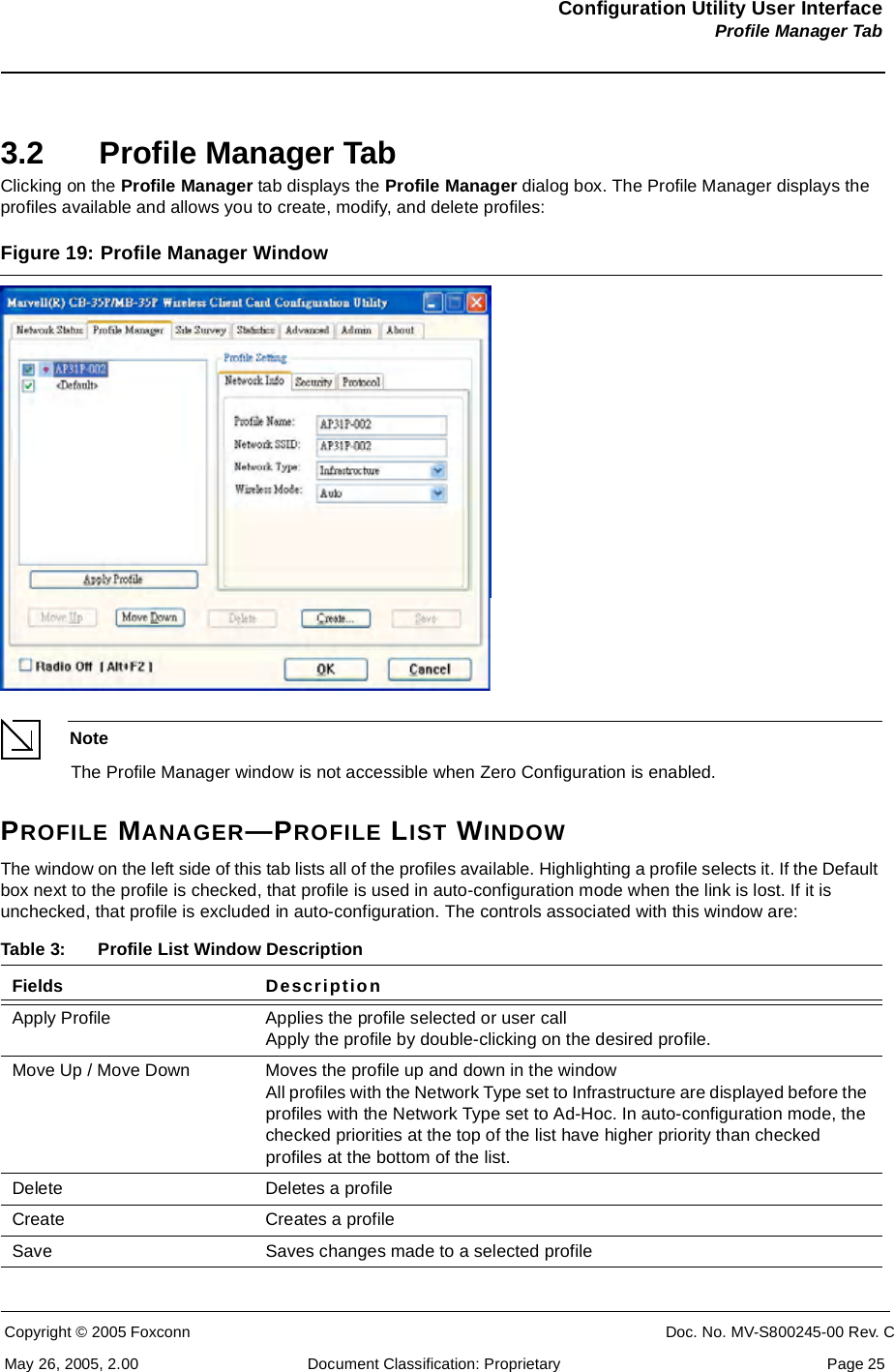 Configuration Utility User InterfaceProfile Manager TabCopyright © 2005 Foxconn CONFIDENTIAL Doc. No. MV-S800245-00 Rev. CMay 26, 2005, 2.00 Document Classification: Proprietary  Page 253.2 Profile Manager TabClicking on the Profile Manager tab displays the Profile Manager dialog box. The Profile Manager displays the profiles available and allows you to create, modify, and delete profiles:Figure 19: Profile Manager Window NoteThe Profile Manager window is not accessible when Zero Configuration is enabled.PROFILE MANAGER—PROFILE LIST WINDOWThe window on the left side of this tab lists all of the profiles available. Highlighting a profile selects it. If the Default box next to the profile is checked, that profile is used in auto-configuration mode when the link is lost. If it is unchecked, that profile is excluded in auto-configuration. The controls associated with this window are: Table 3: Profile List Window DescriptionFields DescriptionApply Profile Applies the profile selected or user call Apply the profile by double-clicking on the desired profile.Move Up / Move Down Moves the profile up and down in the window All profiles with the Network Type set to Infrastructure are displayed before the profiles with the Network Type set to Ad-Hoc. In auto-configuration mode, the checked priorities at the top of the list have higher priority than checked profiles at the bottom of the list.Delete Deletes a profileCreate Creates a profileSave Saves changes made to a selected profile