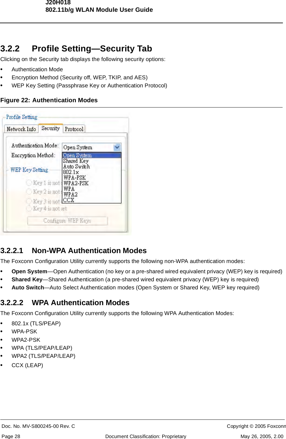 J20H018802.11b/g WLAN Module User GuideDoc. No. MV-S800245-00 Rev. C  CONFIDENTIAL  Copyright © 2005 FoxconnPage 28  Document Classification: Proprietary May 26, 2005, 2.003.2.2 Profile Setting—Security TabClicking on the Security tab displays the following security options:•Authentication Mode•Encryption Method (Security off, WEP, TKIP, and AES)•WEP Key Setting (Passphrase Key or Authentication Protocol)Figure 22: Authentication Modes 3.2.2.1 Non-WPA Authentication ModesThe Foxconn Configuration Utility currently supports the following non-WPA authentication modes:•Open System—Open Authentication (no key or a pre-shared wired equivalent privacy (WEP) key is required)•Shared Key—Shared Authentication (a pre-shared wired equivalent privacy (WEP) key is required)•Auto Switch—Auto Select Authentication modes (Open System or Shared Key, WEP key required)3.2.2.2 WPA Authentication ModesThe Foxconn Configuration Utility currently supports the following WPA Authentication Modes:•802.1x (TLS/PEAP)•WPA-PSK•WPA2-PSK•WPA (TLS/PEAP/LEAP)•WPA2 (TLS/PEAP/LEAP)•CCX (LEAP)
