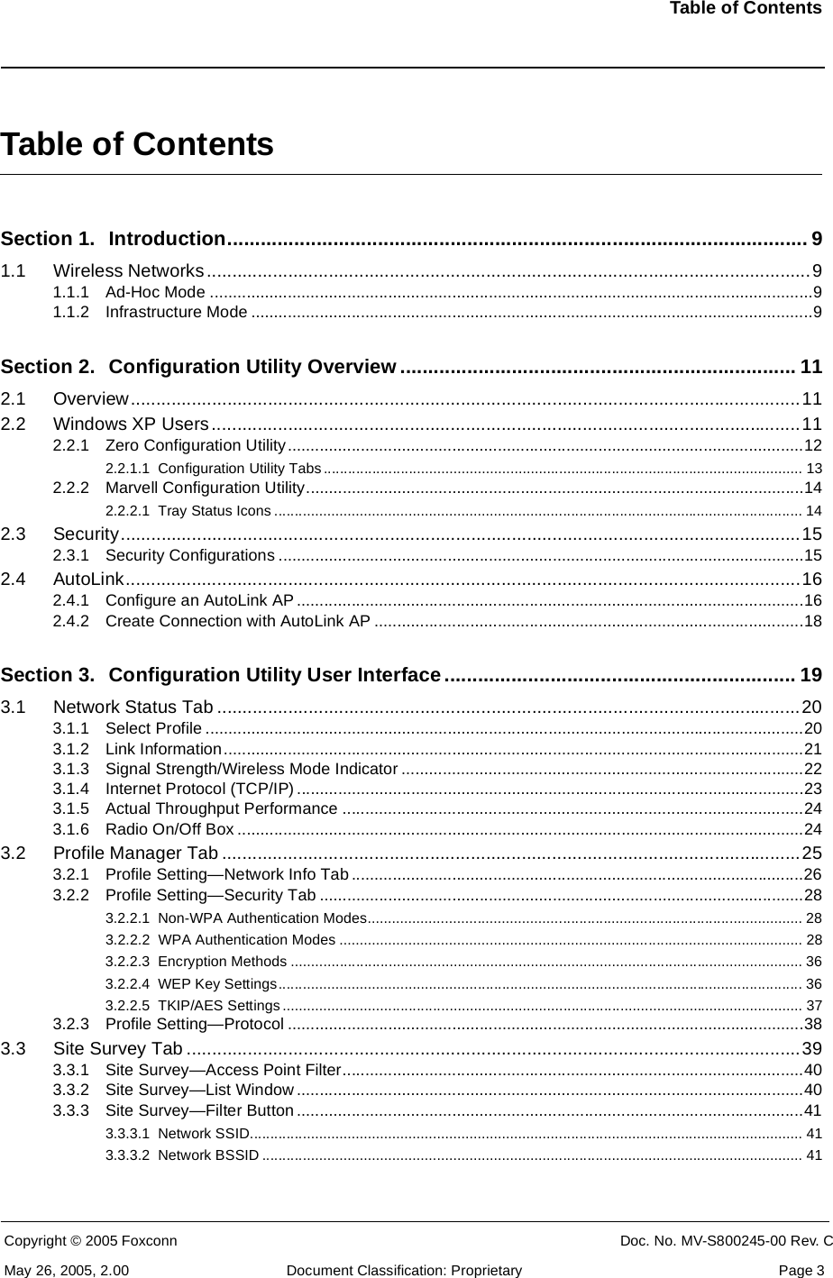 Table of ContentsCopyright © 2005 Foxconn CONFIDENTIAL Doc. No. MV-S800245-00 Rev. CMay 26, 2005, 2.00 Document Classification: Proprietary  Page 3Table of ContentsSection 1. Introduction........................................................................................................ 91.1 Wireless Networks.......................................................................................................................91.1.1 Ad-Hoc Mode ....................................................................................................................................91.1.2 Infrastructure Mode ...........................................................................................................................9Section 2. Configuration Utility Overview ....................................................................... 112.1 Overview....................................................................................................................................112.2 Windows XP Users....................................................................................................................112.2.1 Zero Configuration Utility.................................................................................................................122.2.1.1 Configuration Utility Tabs ...................................................................................................................... 132.2.2 Marvell Configuration Utility.............................................................................................................142.2.2.1 Tray Status Icons .................................................................................................................................. 142.3 Security......................................................................................................................................152.3.1 Security Configurations ...................................................................................................................152.4 AutoLink.....................................................................................................................................162.4.1 Configure an AutoLink AP ...............................................................................................................162.4.2 Create Connection with AutoLink AP ..............................................................................................18Section 3. Configuration Utility User Interface............................................................... 193.1 Network Status Tab ...................................................................................................................203.1.1 Select Profile ...................................................................................................................................203.1.2 Link Information...............................................................................................................................213.1.3 Signal Strength/Wireless Mode Indicator ........................................................................................223.1.4 Internet Protocol (TCP/IP) ...............................................................................................................233.1.5 Actual Throughput Performance .....................................................................................................243.1.6 Radio On/Off Box ............................................................................................................................243.2 Profile Manager Tab ..................................................................................................................253.2.1 Profile Setting—Network Info Tab ...................................................................................................263.2.2 Profile Setting—Security Tab ..........................................................................................................283.2.2.1 Non-WPA Authentication Modes........................................................................................................... 283.2.2.2 WPA Authentication Modes .................................................................................................................. 283.2.2.3 Encryption Methods .............................................................................................................................. 363.2.2.4 WEP Key Settings................................................................................................................................. 363.2.2.5 TKIP/AES Settings ................................................................................................................................ 373.2.3 Profile Setting—Protocol .................................................................................................................383.3 Site Survey Tab .........................................................................................................................393.3.1 Site Survey—Access Point Filter.....................................................................................................403.3.2 Site Survey—List Window ...............................................................................................................403.3.3 Site Survey—Filter Button ...............................................................................................................413.3.3.1 Network SSID........................................................................................................................................ 413.3.3.2 Network BSSID ..................................................................................................................................... 41