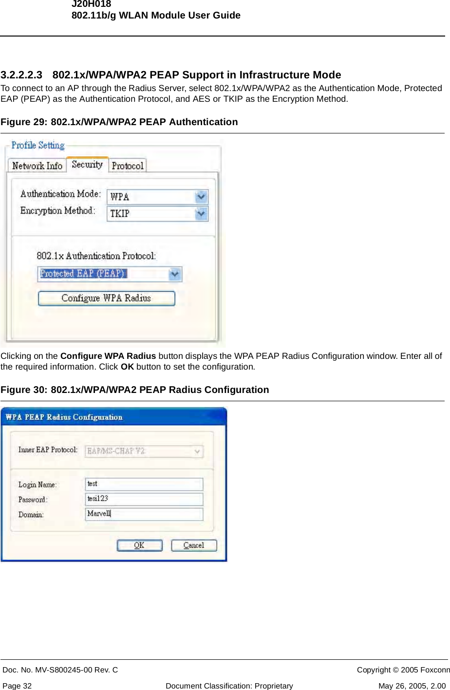 J20H018802.11b/g WLAN Module User GuideDoc. No. MV-S800245-00 Rev. C  CONFIDENTIAL  Copyright © 2005 FoxconnPage 32  Document Classification: Proprietary May 26, 2005, 2.003.2.2.2.3 802.1x/WPA/WPA2 PEAP Support in Infrastructure ModeTo connect to an AP through the Radius Server, select 802.1x/WPA/WPA2 as the Authentication Mode, Protected EAP (PEAP) as the Authentication Protocol, and AES or TKIP as the Encryption Method.Figure 29: 802.1x/WPA/WPA2 PEAP AuthenticationClicking on the Configure WPA Radius button displays the WPA PEAP Radius Configuration window. Enter all of the required information. Click OK button to set the configuration.Figure 30: 802.1x/WPA/WPA2 PEAP Radius Configuration 