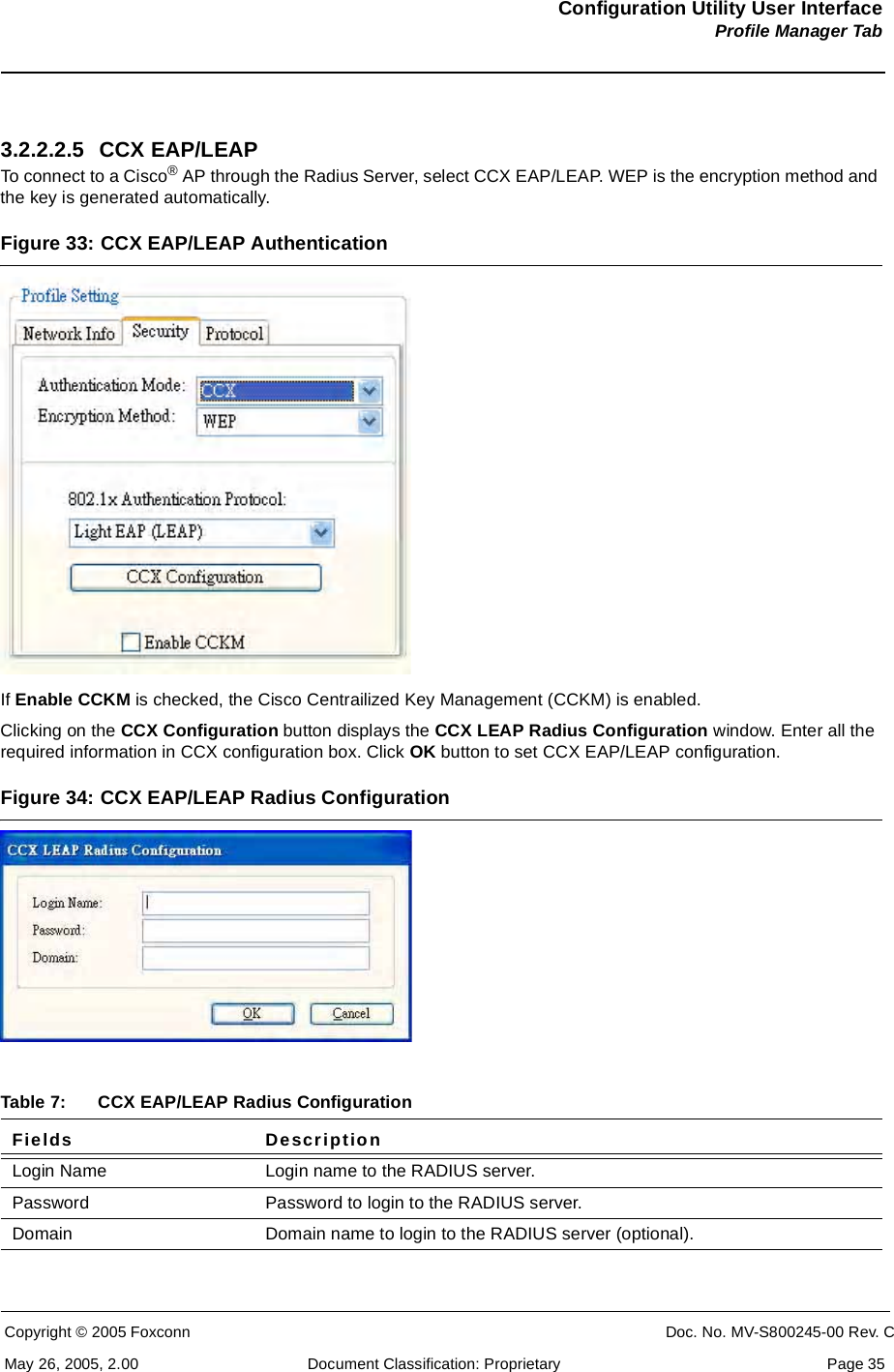 Configuration Utility User InterfaceProfile Manager TabCopyright © 2005 Foxconn CONFIDENTIAL Doc. No. MV-S800245-00 Rev. CMay 26, 2005, 2.00 Document Classification: Proprietary  Page 353.2.2.2.5 CCX EAP/LEAPTo connect to a Cisco® AP through the Radius Server, select CCX EAP/LEAP. WEP is the encryption method and the key is generated automatically.Figure 33: CCX EAP/LEAP AuthenticationIf Enable CCKM is checked, the Cisco Centrailized Key Management (CCKM) is enabled.Clicking on the CCX Configuration button displays the CCX LEAP Radius Configuration window. Enter all the required information in CCX configuration box. Click OK button to set CCX EAP/LEAP configuration.Figure 34: CCX EAP/LEAP Radius Configuration Table 7: CCX EAP/LEAP Radius ConfigurationFields DescriptionLogin Name Login name to the RADIUS server.Password Password to login to the RADIUS server.Domain Domain name to login to the RADIUS server (optional).