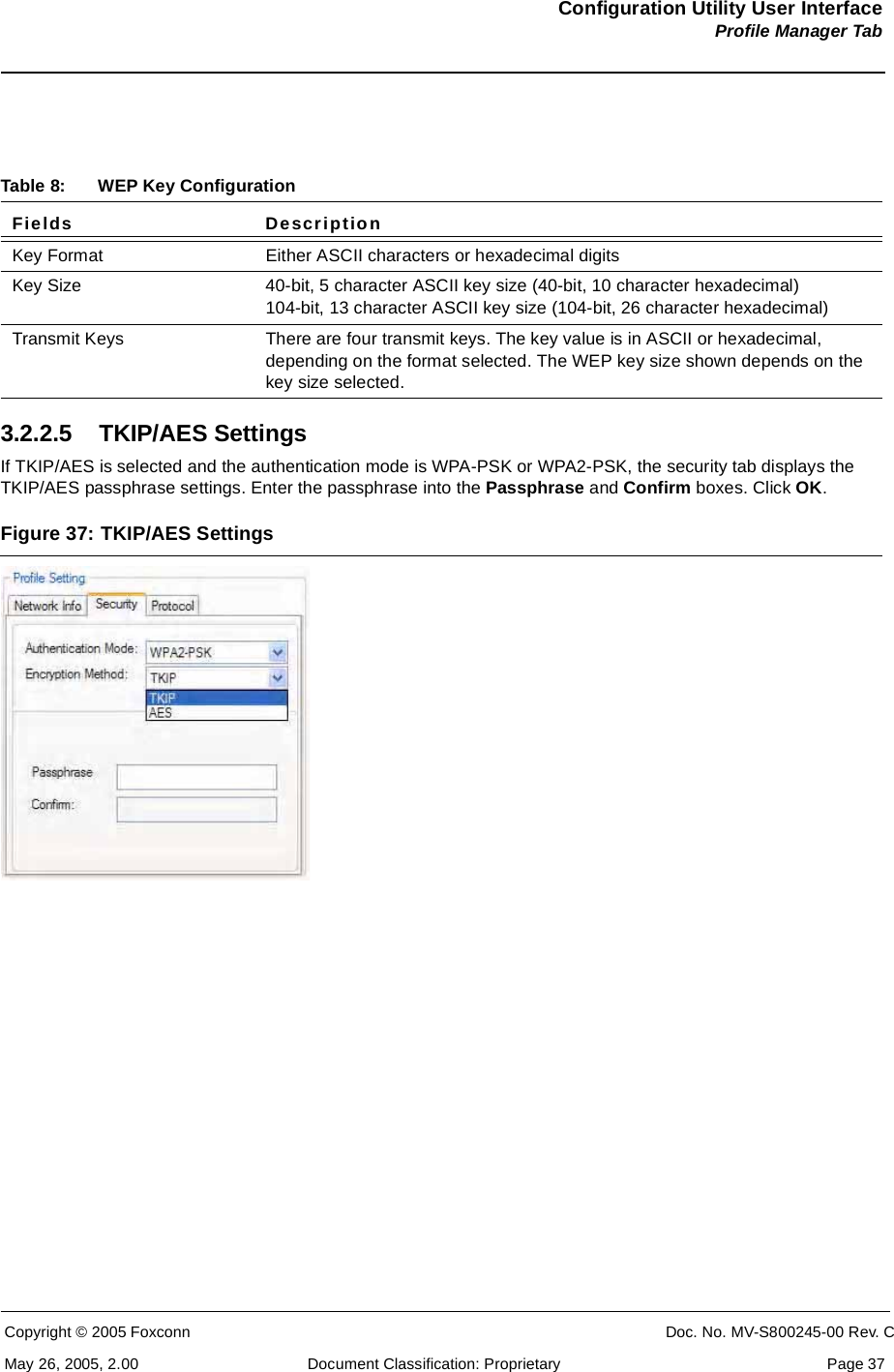 Configuration Utility User InterfaceProfile Manager TabCopyright © 2005 Foxconn CONFIDENTIAL Doc. No. MV-S800245-00 Rev. CMay 26, 2005, 2.00 Document Classification: Proprietary  Page 373.2.2.5 TKIP/AES SettingsIf TKIP/AES is selected and the authentication mode is WPA-PSK or WPA2-PSK, the security tab displays the TKIP/AES passphrase settings. Enter the passphrase into the Passphrase and Confirm boxes. Click OK.Figure 37: TKIP/AES Settings Table 8: WEP Key ConfigurationFields DescriptionKey Format Either ASCII characters or hexadecimal digitsKey Size 40-bit, 5 character ASCII key size (40-bit, 10 character hexadecimal) 104-bit, 13 character ASCII key size (104-bit, 26 character hexadecimal)Transmit Keys There are four transmit keys. The key value is in ASCII or hexadecimal, depending on the format selected. The WEP key size shown depends on the key size selected.