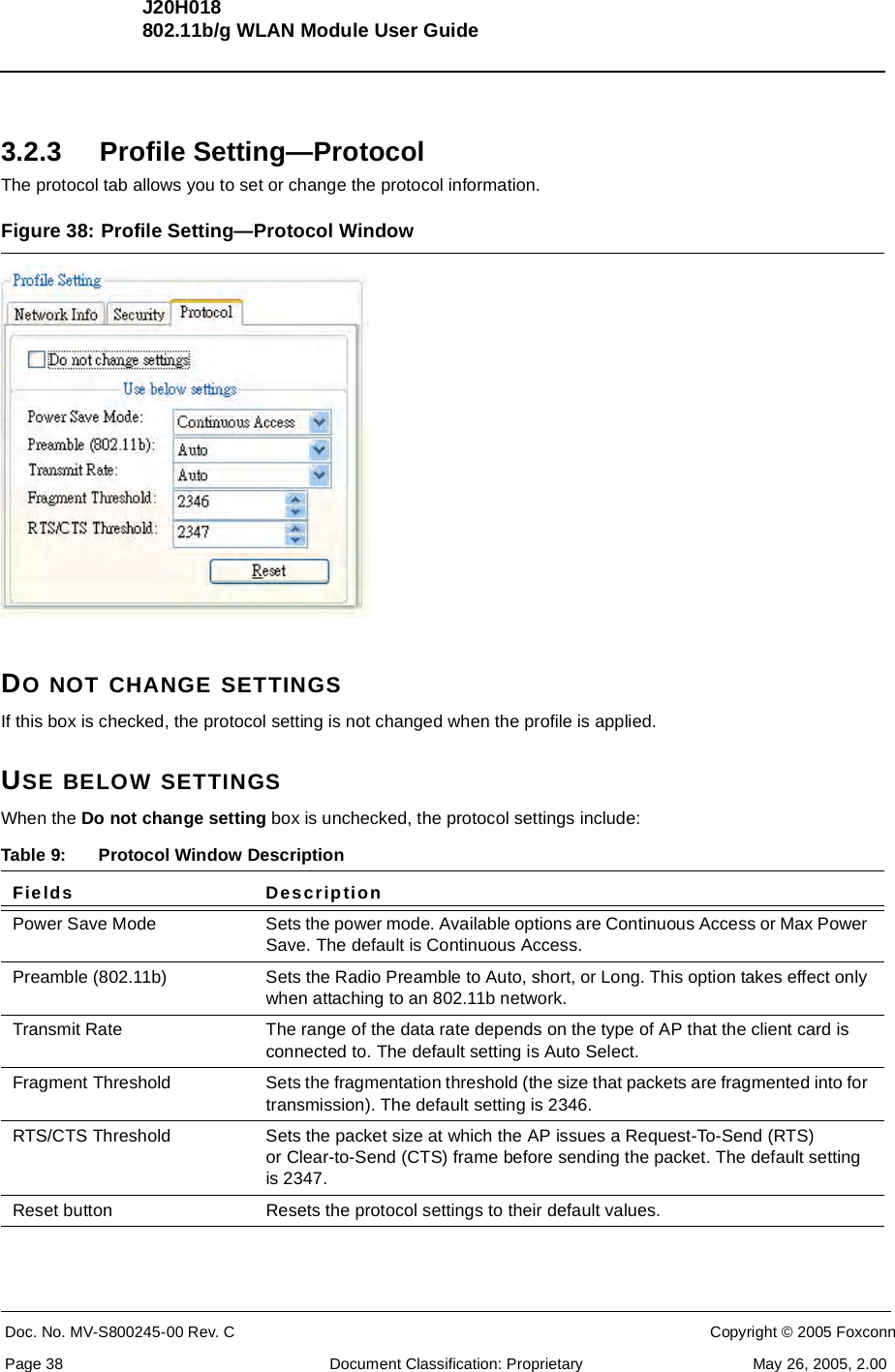 J20H018802.11b/g WLAN Module User GuideDoc. No. MV-S800245-00 Rev. C  CONFIDENTIAL  Copyright © 2005 FoxconnPage 38  Document Classification: Proprietary May 26, 2005, 2.003.2.3 Profile Setting—ProtocolThe protocol tab allows you to set or change the protocol information.Figure 38: Profile Setting—Protocol WindowDO NOT CHANGE SETTINGSIf this box is checked, the protocol setting is not changed when the profile is applied.USE BELOW SETTINGSWhen the Do not change setting box is unchecked, the protocol settings include:  Table 9: Protocol Window DescriptionFields DescriptionPower Save Mode Sets the power mode. Available options are Continuous Access or Max Power Save. The default is Continuous Access.Preamble (802.11b) Sets the Radio Preamble to Auto, short, or Long. This option takes effect only when attaching to an 802.11b network.Transmit Rate The range of the data rate depends on the type of AP that the client card is connected to. The default setting is Auto Select.Fragment Threshold Sets the fragmentation threshold (the size that packets are fragmented into for transmission). The default setting is 2346.RTS/CTS Threshold Sets the packet size at which the AP issues a Request-To-Send (RTS) or Clear-to-Send (CTS) frame before sending the packet. The default setting is 2347.Reset button Resets the protocol settings to their default values.