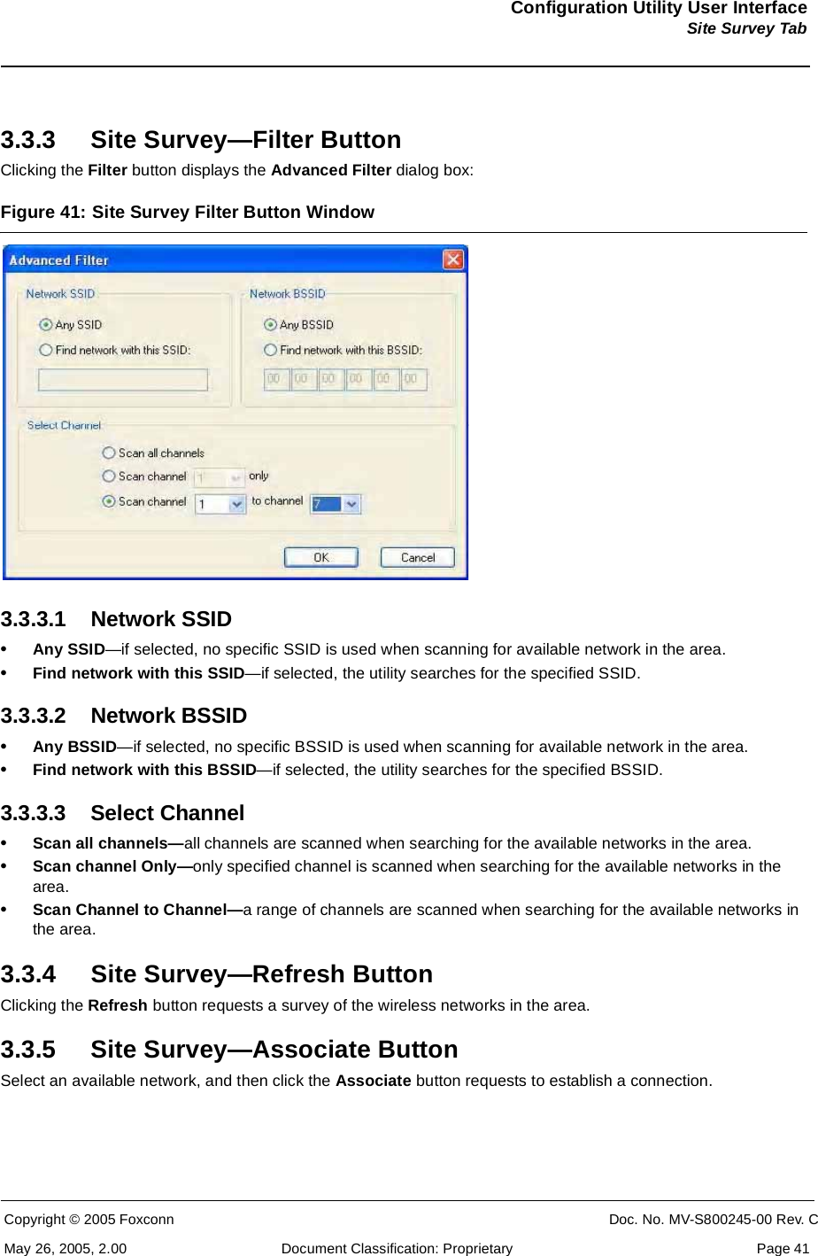 Configuration Utility User InterfaceSite Survey TabCopyright © 2005 Foxconn CONFIDENTIAL Doc. No. MV-S800245-00 Rev. CMay 26, 2005, 2.00 Document Classification: Proprietary  Page 413.3.3 Site Survey—Filter ButtonClicking the Filter button displays the Advanced Filter dialog box:Figure 41: Site Survey Filter Button Window 3.3.3.1 Network SSID•Any SSID—if selected, no specific SSID is used when scanning for available network in the area.•Find network with this SSID—if selected, the utility searches for the specified SSID.3.3.3.2 Network BSSID•Any BSSID—if selected, no specific BSSID is used when scanning for available network in the area.•Find network with this BSSID—if selected, the utility searches for the specified BSSID.3.3.3.3 Select Channel•Scan all channels—all channels are scanned when searching for the available networks in the area.•Scan channel Only—only specified channel is scanned when searching for the available networks in the area.•Scan Channel to Channel—a range of channels are scanned when searching for the available networks in the area.3.3.4 Site Survey—Refresh ButtonClicking the Refresh button requests a survey of the wireless networks in the area.3.3.5 Site Survey—Associate ButtonSelect an available network, and then click the Associate button requests to establish a connection.