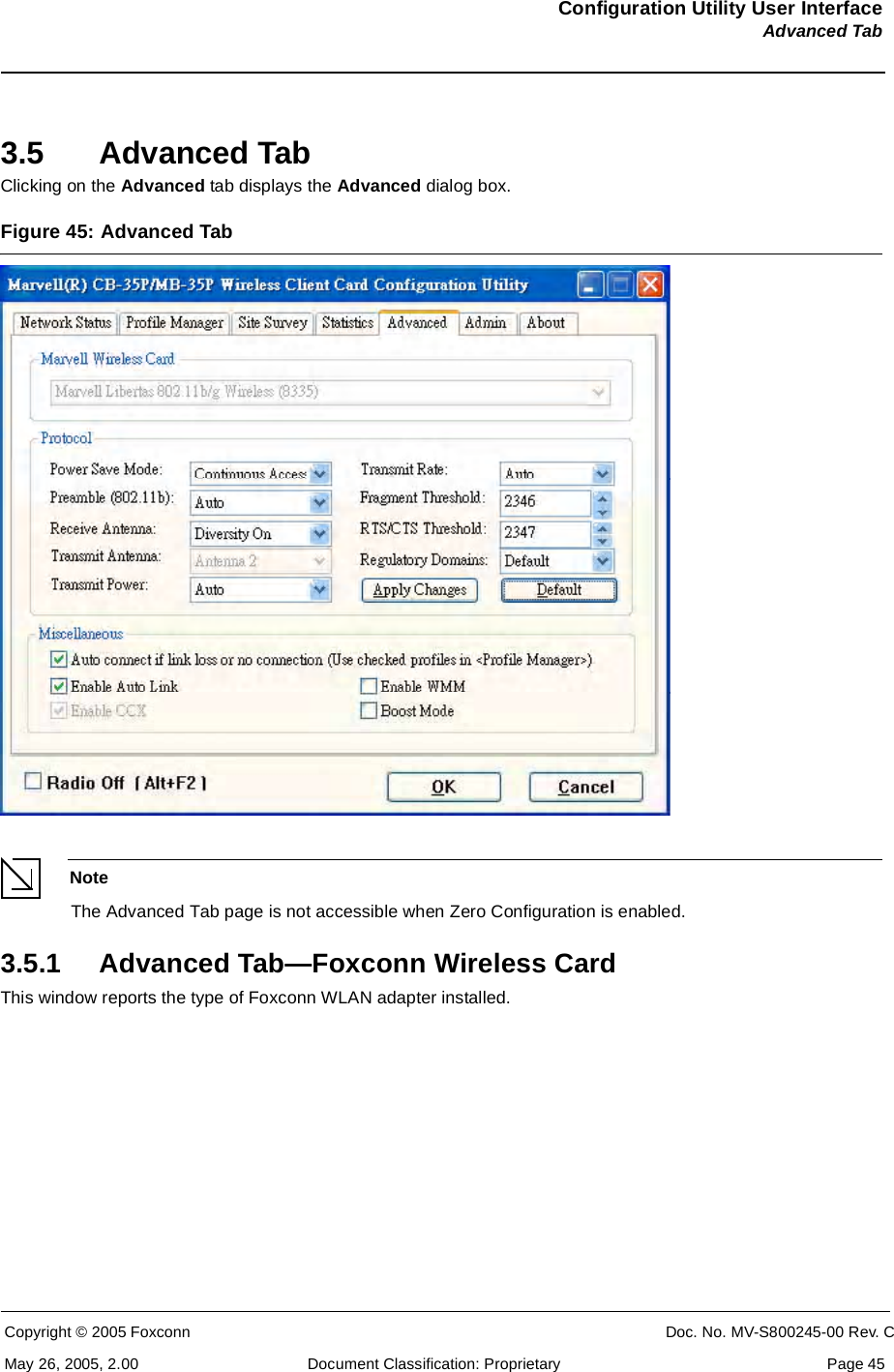 Configuration Utility User InterfaceAdvanced TabCopyright © 2005 Foxconn CONFIDENTIAL Doc. No. MV-S800245-00 Rev. CMay 26, 2005, 2.00 Document Classification: Proprietary  Page 453.5 Advanced TabClicking on the Advanced tab displays the Advanced dialog box. Figure 45: Advanced Tab NoteThe Advanced Tab page is not accessible when Zero Configuration is enabled.3.5.1 Advanced Tab—Foxconn Wireless CardThis window reports the type of Foxconn WLAN adapter installed.