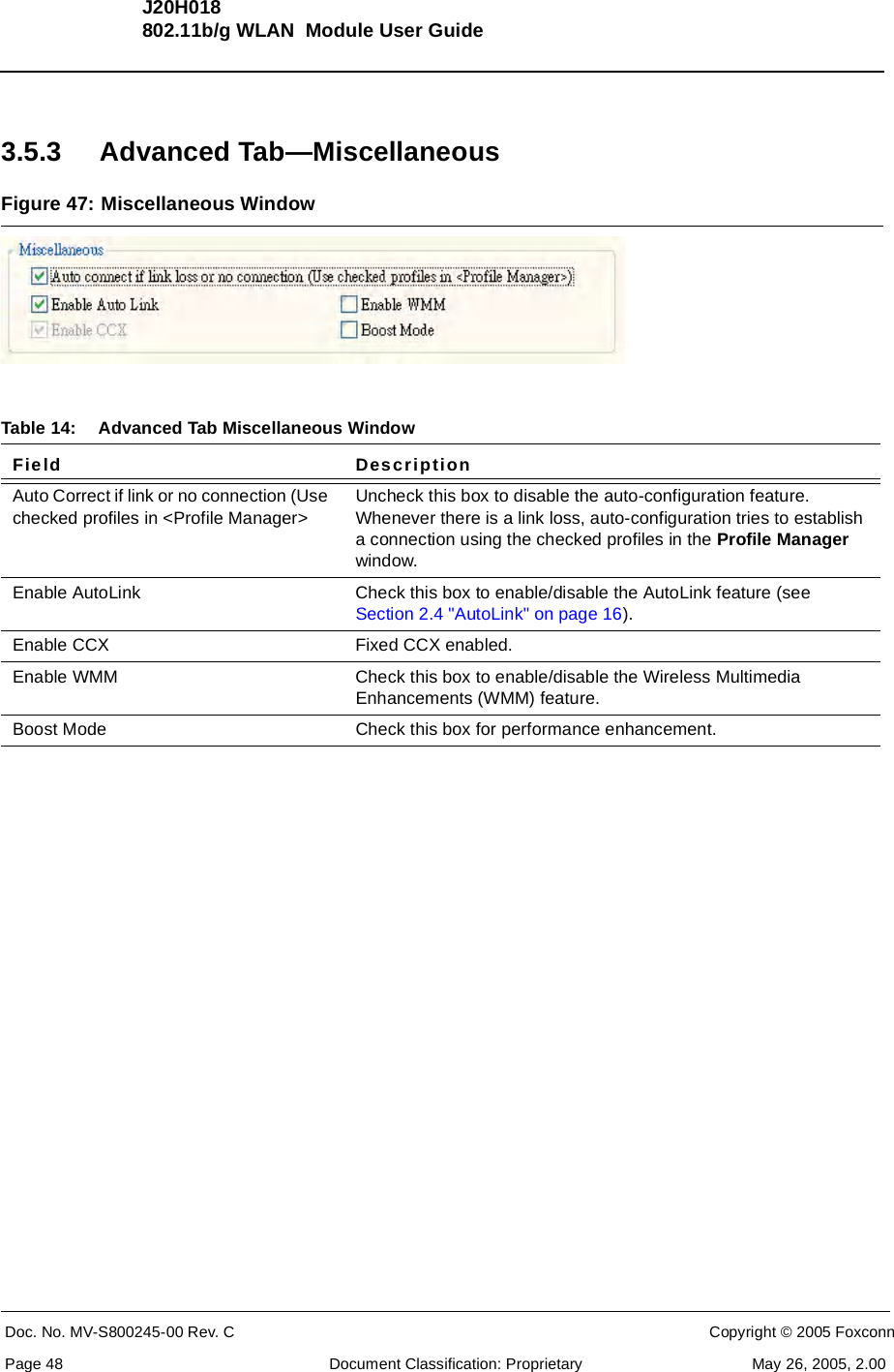 J20H018802.11b/g WLAN  Module User GuideDoc. No. MV-S800245-00 Rev. C  CONFIDENTIAL  Copyright © 2005 FoxconnPage 48  Document Classification: Proprietary May 26, 2005, 2.003.5.3 Advanced Tab—MiscellaneousFigure 47: Miscellaneous WindowTable 14: Advanced Tab Miscellaneous WindowField DescriptionAuto Correct if link or no connection (Use checked profiles in &lt;Profile Manager&gt;Uncheck this box to disable the auto-configuration feature. Whenever there is a link loss, auto-configuration tries to establish a connection using the checked profiles in the Profile Managerwindow.Enable AutoLink Check this box to enable/disable the AutoLink feature (see Section 2.4 &quot;AutoLink&quot; on page 16).Enable CCX Fixed CCX enabled.Enable WMM Check this box to enable/disable the Wireless Multimedia Enhancements (WMM) feature.Boost Mode  Check this box for performance enhancement.