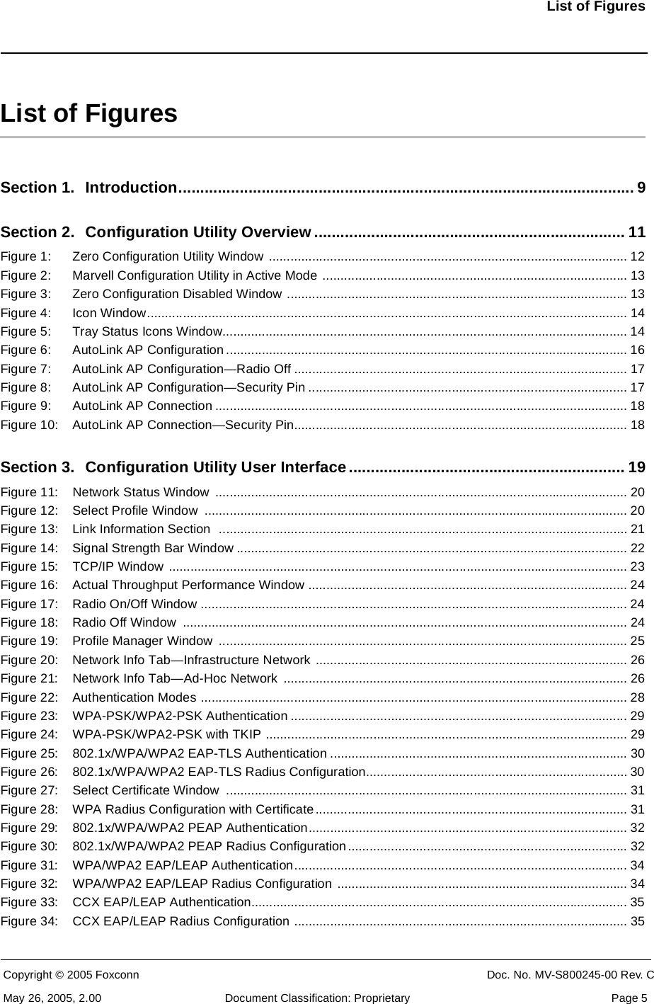 List of FiguresCopyright © 2005 Foxconn CONFIDENTIAL Doc. No. MV-S800245-00 Rev. CMay 26, 2005, 2.00 Document Classification: Proprietary  Page 5List of FiguresSection 1. Introduction........................................................................................................ 9Section 2. Configuration Utility Overview ....................................................................... 11Figure 1: Zero Configuration Utility Window  .................................................................................................... 12Figure 2: Marvell Configuration Utility in Active Mode ..................................................................................... 13Figure 3: Zero Configuration Disabled Window ............................................................................................... 13Figure 4: Icon Window...................................................................................................................................... 14Figure 5: Tray Status Icons Window................................................................................................................. 14Figure 6: AutoLink AP Configuration ................................................................................................................ 16Figure 7: AutoLink AP Configuration—Radio Off ............................................................................................. 17Figure 8: AutoLink AP Configuration—Security Pin ......................................................................................... 17Figure 9: AutoLink AP Connection ................................................................................................................... 18Figure 10: AutoLink AP Connection—Security Pin............................................................................................. 18Section 3. Configuration Utility User Interface............................................................... 19Figure 11: Network Status Window  ................................................................................................................... 20Figure 12: Select Profile Window  ...................................................................................................................... 20Figure 13: Link Information Section  .................................................................................................................. 21Figure 14: Signal Strength Bar Window ............................................................................................................. 22Figure 15: TCP/IP Window  ................................................................................................................................ 23Figure 16: Actual Throughput Performance Window ......................................................................................... 24Figure 17: Radio On/Off Window ....................................................................................................................... 24Figure 18: Radio Off Window  ............................................................................................................................ 24Figure 19: Profile Manager Window  .................................................................................................................. 25Figure 20: Network Info Tab—Infrastructure Network ....................................................................................... 26Figure 21: Network Info Tab—Ad-Hoc Network  ................................................................................................ 26Figure 22: Authentication Modes ....................................................................................................................... 28Figure 23: WPA-PSK/WPA2-PSK Authentication .............................................................................................. 29Figure 24: WPA-PSK/WPA2-PSK with TKIP ..................................................................................................... 29Figure 25: 802.1x/WPA/WPA2 EAP-TLS Authentication ................................................................................... 30Figure 26: 802.1x/WPA/WPA2 EAP-TLS Radius Configuration......................................................................... 30Figure 27: Select Certificate Window  ................................................................................................................ 31Figure 28: WPA Radius Configuration with Certificate....................................................................................... 31Figure 29: 802.1x/WPA/WPA2 PEAP Authentication......................................................................................... 32Figure 30: 802.1x/WPA/WPA2 PEAP Radius Configuration.............................................................................. 32Figure 31: WPA/WPA2 EAP/LEAP Authentication............................................................................................. 34Figure 32: WPA/WPA2 EAP/LEAP Radius Configuration ................................................................................. 34Figure 33: CCX EAP/LEAP Authentication......................................................................................................... 35Figure 34: CCX EAP/LEAP Radius Configuration ............................................................................................. 35