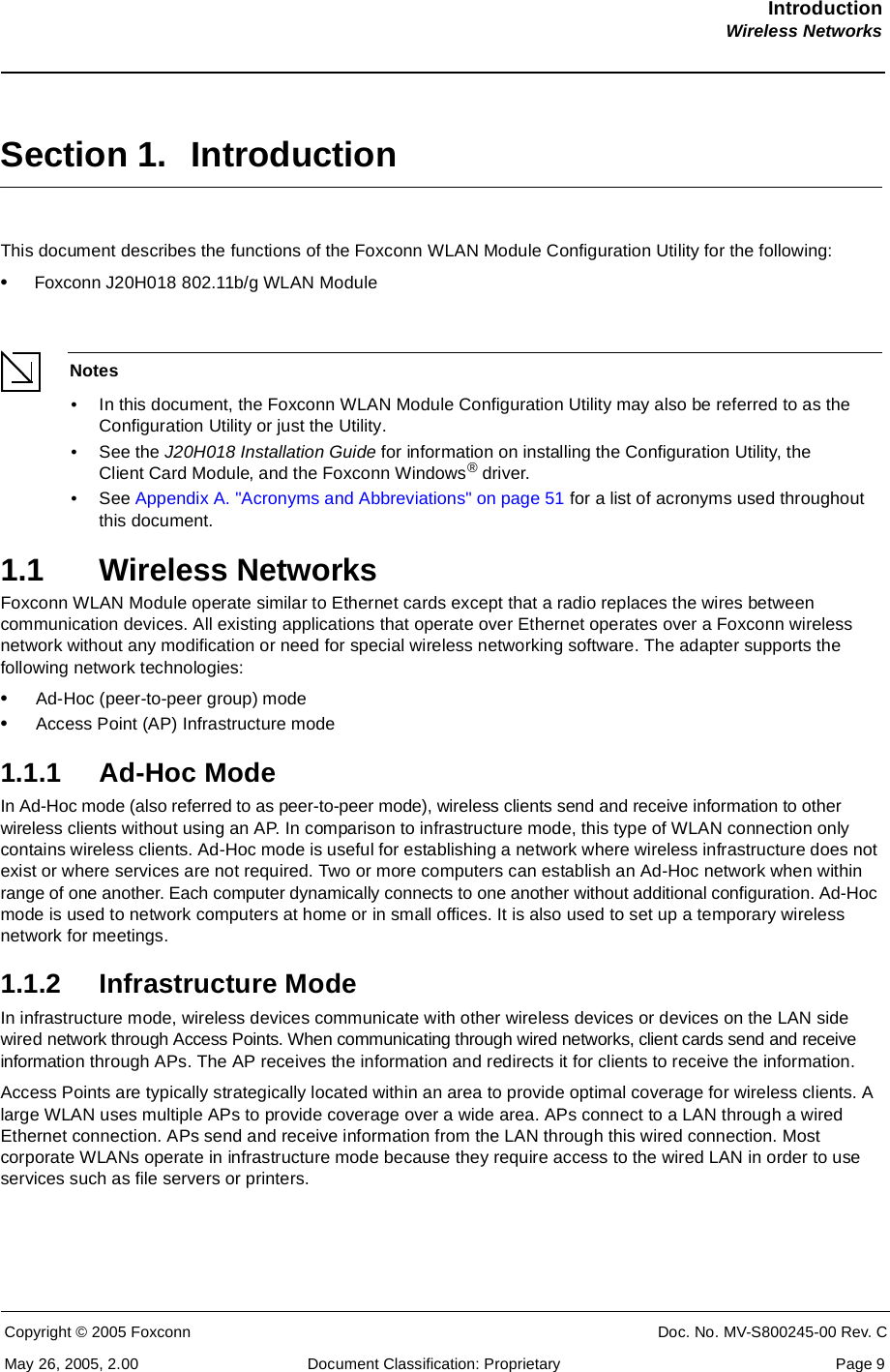 IntroductionWireless NetworksCopyright © 2005 Foxconn CONFIDENT Doc. No. MV-S800245-00 Rev. CMay 26, 2005, 2.00 Document Classification: Proprietary  Page 9Section 1. IntroductionThis document describes the functions of the Foxconn WLAN Module Configuration Utility for the following:•Foxconn J20H018 802.11b/g WLAN ModuleNotes• In this document, the Foxconn WLAN Module Configuration Utility may also be referred to as the Configuration Utility or just the Utility. • See the J20H018 Installation Guide for information on installing the Configuration Utility, the Client Card Module, and the Foxconn Windows® driver.• See Appendix A. &quot;Acronyms and Abbreviations&quot; on page 51 for a list of acronyms used throughout this document.1.1 Wireless NetworksFoxconn WLAN Module operate similar to Ethernet cards except that a radio replaces the wires between communication devices. All existing applications that operate over Ethernet operates over a Foxconn wireless network without any modification or need for special wireless networking software. The adapter supports the following network technologies:•Ad-Hoc (peer-to-peer group) mode•Access Point (AP) Infrastructure mode1.1.1 Ad-Hoc ModeIn Ad-Hoc mode (also referred to as peer-to-peer mode), wireless clients send and receive information to other wireless clients without using an AP. In comparison to infrastructure mode, this type of WLAN connection only contains wireless clients. Ad-Hoc mode is useful for establishing a network where wireless infrastructure does not exist or where services are not required. Two or more computers can establish an Ad-Hoc network when within range of one another. Each computer dynamically connects to one another without additional configuration. Ad-Hoc mode is used to network computers at home or in small offices. It is also used to set up a temporary wireless network for meetings.1.1.2 Infrastructure ModeIn infrastructure mode, wireless devices communicate with other wireless devices or devices on the LAN side wired network through Access Points. When communicating through wired networks, client cards send and receive information through APs. The AP receives the information and redirects it for clients to receive the information.Access Points are typically strategically located within an area to provide optimal coverage for wireless clients. A large WLAN uses multiple APs to provide coverage over a wide area. APs connect to a LAN through a wired Ethernet connection. APs send and receive information from the LAN through this wired connection. Most corporate WLANs operate in infrastructure mode because they require access to the wired LAN in order to use services such as file servers or printers.