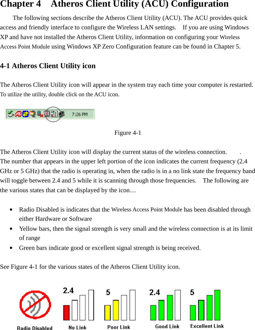  Chapter 4    Atheros Client Utility (ACU) Configuration The following sections describe the Atheros Client Utility (ACU). The ACU provides quick access and friendly interface to configure the Wireless LAN settings.    If you are using Windows XP and have not installed the Atheros Client Utility, information on configuring your Wireless Access Point Module using Windows XP Zero Configuration feature can be found in Chapter 5.    4-1 Atheros Client Utility icon    The Atheros Client Utility icon will appear in the system tray each time your computer is restarted.     To utilize the utility, double click on the ACU icon.  Figure 4-1  The Atheros Client Utility icon will display the current status of the wireless connection.        .   The number that appears in the upper left portion of the icon indicates the current frequency (2.4 GHz or 5 GHz) that the radio is operating in, when the radio is in a no link state the frequency band will toggle between 2.4 and 5 while it is scanning through those frequencies.    The following are the various states that can be displayed by the icon…  •  Radio Disabled is indicates that the Wireless Access Point Module has been disabled through either Hardware or Software •  Yellow bars, then the signal strength is very small and the wireless connection is at its limit of range •  Green bars indicate good or excellent signal strength is being received.    See Figure 4-1 for the various states of the Atheros Client Utility icon.    