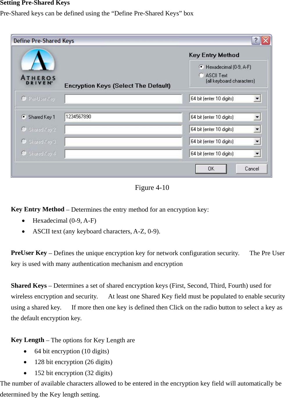  Setting Pre-Shared Keys Pre-Shared keys can be defined using the “Define Pre-Shared Keys” box   Figure 4-10  Key Entry Method – Determines the entry method for an encryption key:   •  Hexadecimal (0-9, A-F) •  ASCII text (any keyboard characters, A-Z, 0-9).  PreUser Key – Defines the unique encryption key for network configuration security.      The Pre User key is used with many authentication mechanism and encryption  Shared Keys – Determines a set of shared encryption keys (First, Second, Third, Fourth) used for wireless encryption and security.      At least one Shared Key field must be populated to enable security using a shared key.      If more then one key is defined then Click on the radio button to select a key as the default encryption key.   Key Length – The options for Key Length are •  64 bit encryption (10 digits) •  128 bit encryption (26 digits) •  152 bit encryption (32 digits) The number of available characters allowed to be entered in the encryption key field will automatically be determined by the Key length setting.     