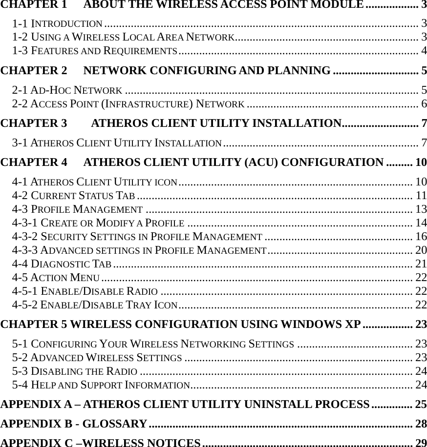  CHAPTER 1 ABOUT THE WIRELESS ACCESS POINT MODULE.................. 3 1-1 INTRODUCTION .......................................................................................................... 3 1-2 USING A WIRELESS LOCAL AREA NETWORK.............................................................. 3 1-3 FEATURES AND REQUIREMENTS................................................................................. 4 CHAPTER 2 NETWORK CONFIGURING AND PLANNING ............................. 5 2-1 AD-HOC NETWORK ................................................................................................... 5 2-2 ACCESS POINT (INFRASTRUCTURE) NETWORK .......................................................... 6 CHAPTER 3    ATHEROS CLIENT UTILITY INSTALLATION.......................... 7 3-1 ATHEROS CLIENT UTILITY INSTALLATION.................................................................. 7 CHAPTER 4   ATHEROS CLIENT UTILITY (ACU) CONFIGURATION ......... 10 4-1 ATHEROS CLIENT UTILITY ICON............................................................................... 10 4-2 CURRENT STATUS TAB ............................................................................................. 11 4-3 PROFILE MANAGEMENT .......................................................................................... 13 4-3-1 CREATE OR MODIFY A PROFILE ............................................................................ 14 4-3-2 SECURITY SETTINGS IN PROFILE MANAGEMENT .................................................. 16 4-3-3 ADVANCED SETTINGS IN PROFILE MANAGEMENT................................................. 20 4-4 DIAGNOSTIC TAB ..................................................................................................... 21 4-5 ACTION MENU ......................................................................................................... 22 4-5-1 ENABLE/DISABLE RADIO ..................................................................................... 22 4-5-2 ENABLE/DISABLE TRAY ICON............................................................................... 22 CHAPTER 5 WIRELESS CONFIGURATION USING WINDOWS XP................. 23 5-1 CONFIGURING YOUR WIRELESS NETWORKING SETTINGS ....................................... 23 5-2 ADVANCED WIRELESS SETTINGS ............................................................................. 23 5-3 DISABLING THE RADIO ............................................................................................ 24 5-4 HELP AND SUPPORT INFORMATION........................................................................... 24 APPENDIX A – ATHEROS CLIENT UTILITY UNINSTALL PROCESS.............. 25 APPENDIX B - GLOSSARY......................................................................................... 28 APPENDIX C –WIRELESS NOTICES....................................................................... 29    