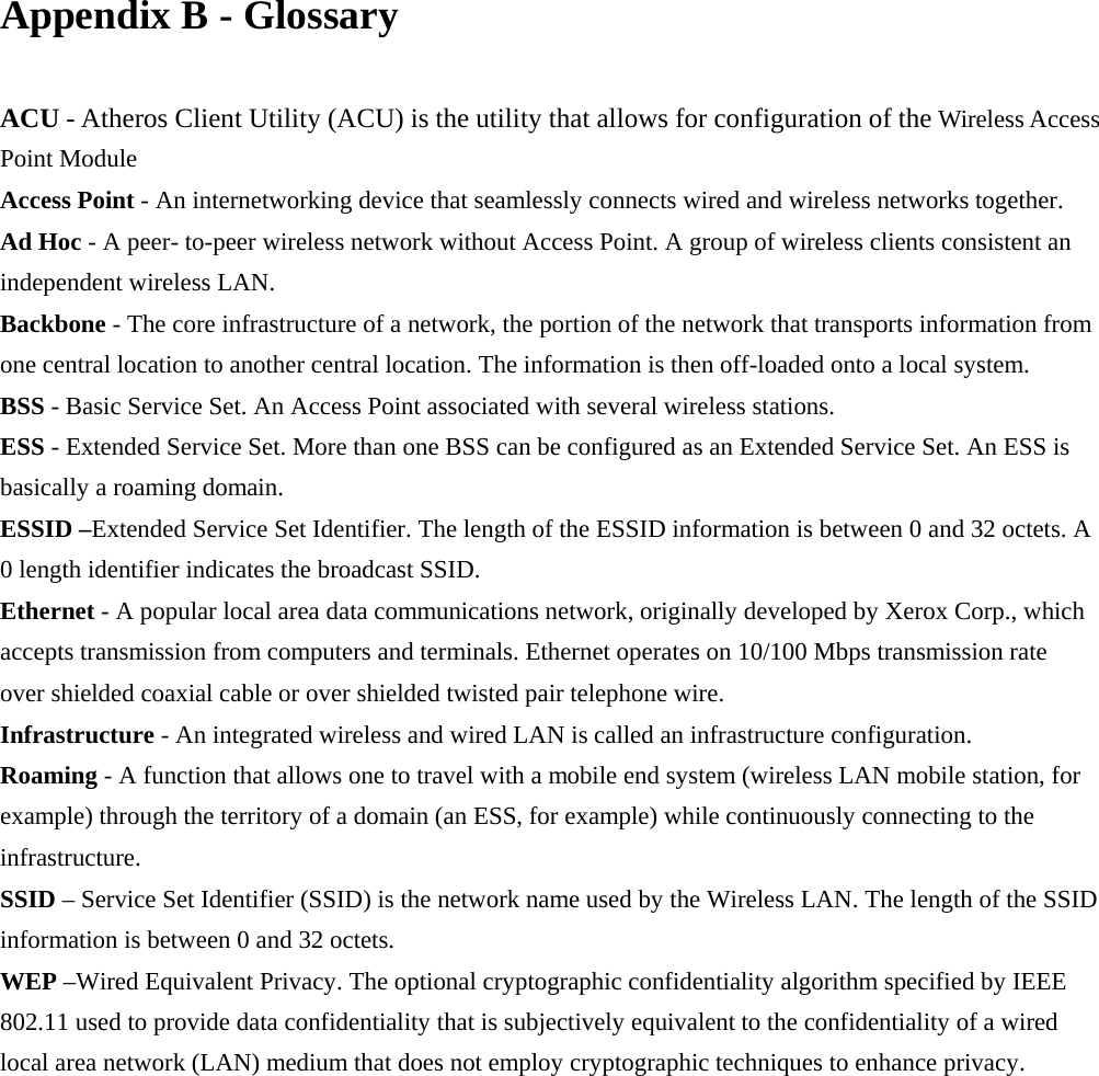 Appendix B - Glossary  ACU - Atheros Client Utility (ACU) is the utility that allows for configuration of the Wireless Access Point Module Access Point - An internetworking device that seamlessly connects wired and wireless networks together. Ad Hoc - A peer- to-peer wireless network without Access Point. A group of wireless clients consistent an independent wireless LAN. Backbone - The core infrastructure of a network, the portion of the network that transports information from one central location to another central location. The information is then off-loaded onto a local system. BSS - Basic Service Set. An Access Point associated with several wireless stations. ESS - Extended Service Set. More than one BSS can be configured as an Extended Service Set. An ESS is basically a roaming domain. ESSID –Extended Service Set Identifier. The length of the ESSID information is between 0 and 32 octets. A 0 length identifier indicates the broadcast SSID. Ethernet - A popular local area data communications network, originally developed by Xerox Corp., which accepts transmission from computers and terminals. Ethernet operates on 10/100 Mbps transmission rate over shielded coaxial cable or over shielded twisted pair telephone wire. Infrastructure - An integrated wireless and wired LAN is called an infrastructure configuration. Roaming - A function that allows one to travel with a mobile end system (wireless LAN mobile station, for example) through the territory of a domain (an ESS, for example) while continuously connecting to the infrastructure. SSID – Service Set Identifier (SSID) is the network name used by the Wireless LAN. The length of the SSID information is between 0 and 32 octets. WEP –Wired Equivalent Privacy. The optional cryptographic confidentiality algorithm specified by IEEE 802.11 used to provide data confidentiality that is subjectively equivalent to the confidentiality of a wired local area network (LAN) medium that does not employ cryptographic techniques to enhance privacy.   