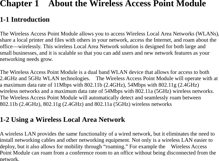 Chapter 1  About the Wireless Access Point Module  1-1 Introduction  The Wireless Access Point Module allows you to access Wireless Local Area Networks (WLANs), share a local printer and files with others in your network, access the Internet, and roam about the office—wirelessly. This wireless Local Area Network solution is designed for both large and small businesses, and it is scalable so that you can add users and new network features as your networking needs grow.  The Wireless Access Point Module is a dual band WLAN device that allows for access to both 2.4GHz and 5GHz WLAN technologies.    The Wireless Access Point Module will operate with at a maximum data rate of 11Mbps with 802.11b (2.4GHz), 54Mbps with 802.11g (2.4GHz) wireless networks and a maximum data rate of 54Mbps with 802.11a (5GHz) wireless networks.   The Wireless Access Point Module will automatically detect and seamlessly roam between 802.11b (2.4GHz), 802.11g (2.4GHz) and 802.11a (5GHz) wireless networks  1-2 Using a Wireless Local Area Network  A wireless LAN provides the same functionality of a wired network, but it eliminates the need to install networking cables and other networking equipment. Not only is a wireless LAN easier to deploy, but it also allows for mobility through “roaming.” For example the    Wireless Access Point Module can roam from a conference room to an office without being disconnected from the network.  