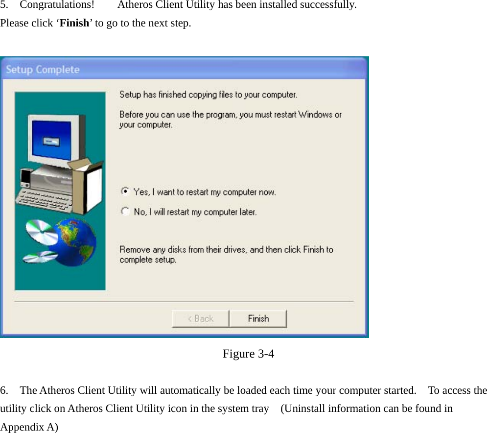 5.  Congratulations!    Atheros Client Utility has been installed successfully. Please click ‘Finish’ to go to the next step.    Figure 3-4  6.    The Atheros Client Utility will automatically be loaded each time your computer started.    To access the utility click on Atheros Client Utility icon in the system tray    (Uninstall information can be found in Appendix A)  