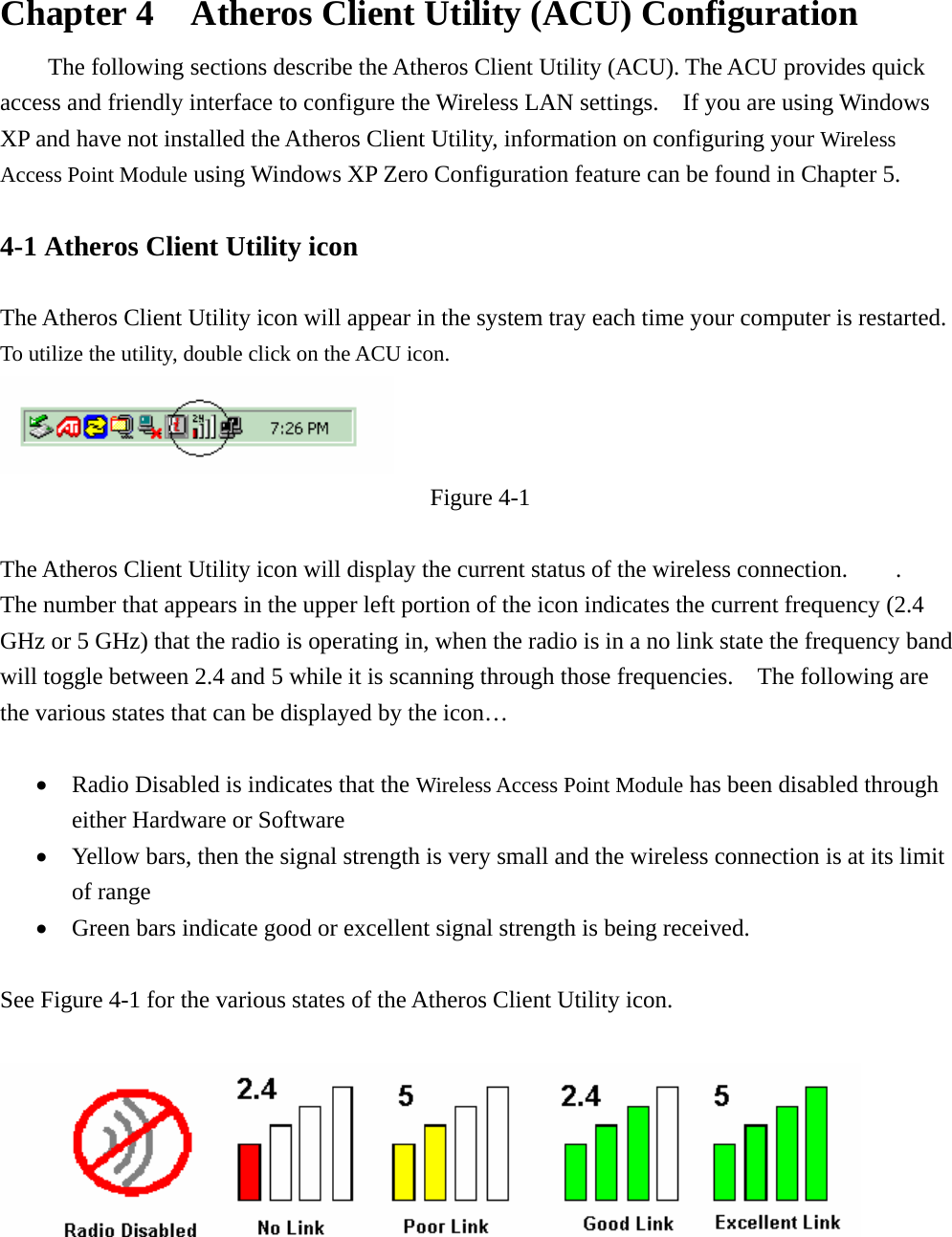  Chapter 4    Atheros Client Utility (ACU) Configuration The following sections describe the Atheros Client Utility (ACU). The ACU provides quick access and friendly interface to configure the Wireless LAN settings.  If you are using Windows XP and have not installed the Atheros Client Utility, information on configuring your Wireless Access Point Module using Windows XP Zero Configuration feature can be found in Chapter 5.    4-1 Atheros Client Utility icon    The Atheros Client Utility icon will appear in the system tray each time your computer is restarted.     To utilize the utility, double click on the ACU icon.  Figure 4-1  The Atheros Client Utility icon will display the current status of the wireless connection.    .  The number that appears in the upper left portion of the icon indicates the current frequency (2.4 GHz or 5 GHz) that the radio is operating in, when the radio is in a no link state the frequency band will toggle between 2.4 and 5 while it is scanning through those frequencies.    The following are the various states that can be displayed by the icon…  • Radio Disabled is indicates that the Wireless Access Point Module has been disabled through either Hardware or Software • Yellow bars, then the signal strength is very small and the wireless connection is at its limit of range • Green bars indicate good or excellent signal strength is being received.    See Figure 4-1 for the various states of the Atheros Client Utility icon.    