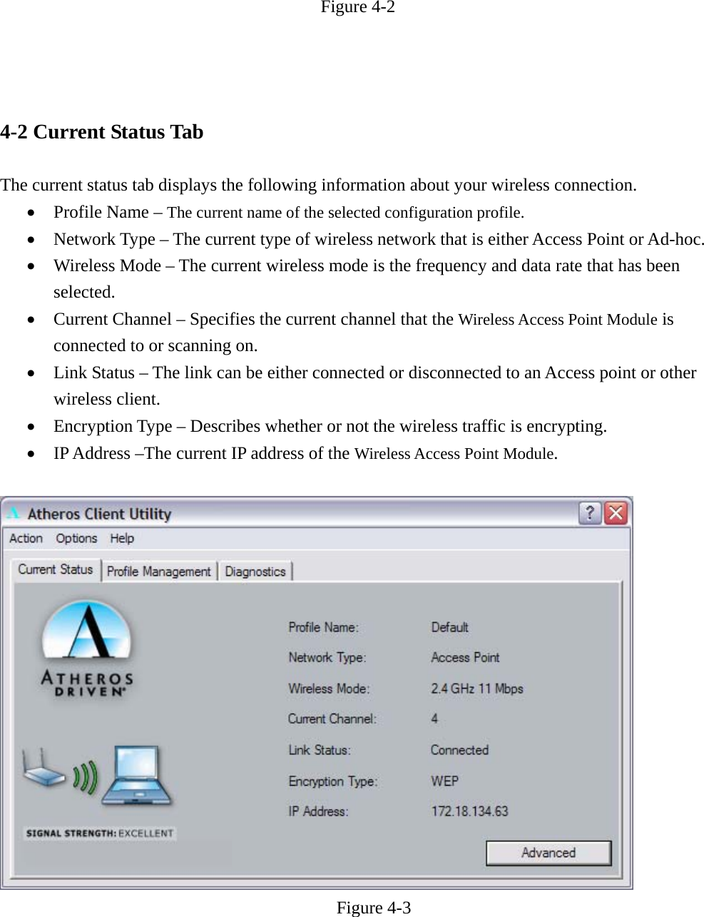 Figure 4-2    4-2 Current Status Tab  The current status tab displays the following information about your wireless connection. • Profile Name – The current name of the selected configuration profile. • Network Type – The current type of wireless network that is either Access Point or Ad-hoc. • Wireless Mode – The current wireless mode is the frequency and data rate that has been selected. • Current Channel – Specifies the current channel that the Wireless Access Point Module is connected to or scanning on. • Link Status – The link can be either connected or disconnected to an Access point or other wireless client. • Encryption Type – Describes whether or not the wireless traffic is encrypting. • IP Address –The current IP address of the Wireless Access Point Module.   Figure 4-3   