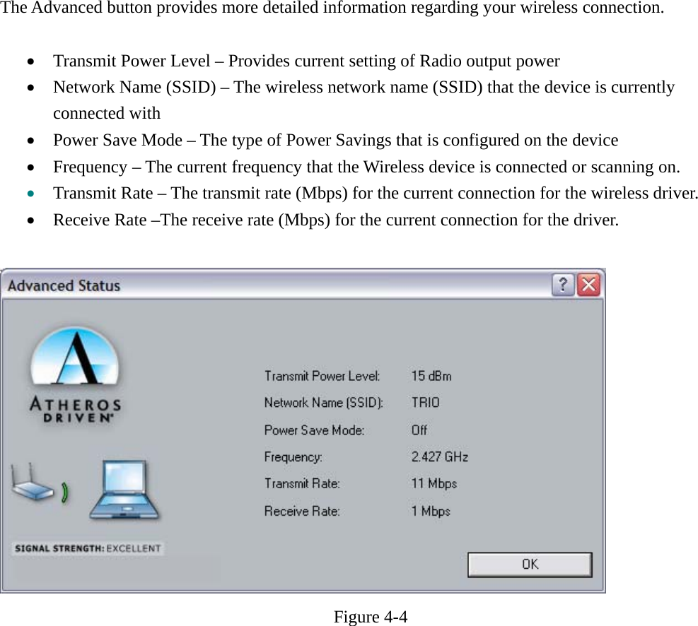 The Advanced button provides more detailed information regarding your wireless connection.  • Transmit Power Level – Provides current setting of Radio output power • Network Name (SSID) – The wireless network name (SSID) that the device is currently connected with • Power Save Mode – The type of Power Savings that is configured on the device • Frequency – The current frequency that the Wireless device is connected or scanning on. • Transmit Rate – The transmit rate (Mbps) for the current connection for the wireless driver. • Receive Rate –The receive rate (Mbps) for the current connection for the driver.   Figure 4-4      