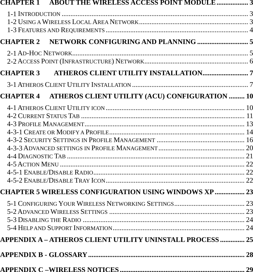  CHAPTER 1 ABOUT THE WIRELESS ACCESS POINT MODULE.................. 3 1-1 INTRODUCTION .......................................................................................................... 3 1-2 USING A WIRELESS LOCAL AREA NETWORK.............................................................. 3 1-3 FEATURES AND REQUIREMENTS ................................................................................. 4 CHAPTER 2 NETWORK CONFIGURING AND PLANNING ............................. 5 2-1 AD-HOC NETWORK.................................................................................................... 5 2-2 ACCESS POINT (INFRASTRUCTURE) NETWORK........................................................... 6 CHAPTER 3        ATHEROS CLIENT UTILITY INSTALLATION.......................... 7 3-1 ATHEROS CLIENT UTILITY INSTALLATION .................................................................. 7 CHAPTER 4   ATHEROS CLIENT UTILITY (ACU) CONFIGURATION ......... 10 4-1 ATHEROS CLIENT UTILITY ICON............................................................................... 10 4-2 CURRENT STATUS TAB ............................................................................................. 11 4-3 PROFILE MANAGEMENT........................................................................................... 13 4-3-1 CREATE OR MODIFY A PROFILE............................................................................. 14 4-3-2 SECURITY SETTINGS IN PROFILE MANAGEMENT .................................................. 16 4-3-3 ADVANCED SETTINGS IN PROFILE MANAGEMENT................................................. 20 4-4 DIAGNOSTIC TAB ..................................................................................................... 21 4-5 ACTION MENU ......................................................................................................... 22 4-5-1 ENABLE/DISABLE RADIO...................................................................................... 22 4-5-2 ENABLE/DISABLE TRAY ICON............................................................................... 22 CHAPTER 5 WIRELESS CONFIGURATION USING WINDOWS XP................. 23 5-1 CONFIGURING YOUR WIRELESS NETWORKING SETTINGS........................................ 23 5-2 ADVANCED WIRELESS SETTINGS ............................................................................. 23 5-3 DISABLING THE RADIO ............................................................................................ 24 5-4 HELP AND SUPPORT INFORMATION........................................................................... 24 APPENDIX A – ATHEROS CLIENT UTILITY UNINSTALL PROCESS.............. 25 APPENDIX B - GLOSSARY......................................................................................... 28 APPENDIX C –WIRELESS NOTICES....................................................................... 29    