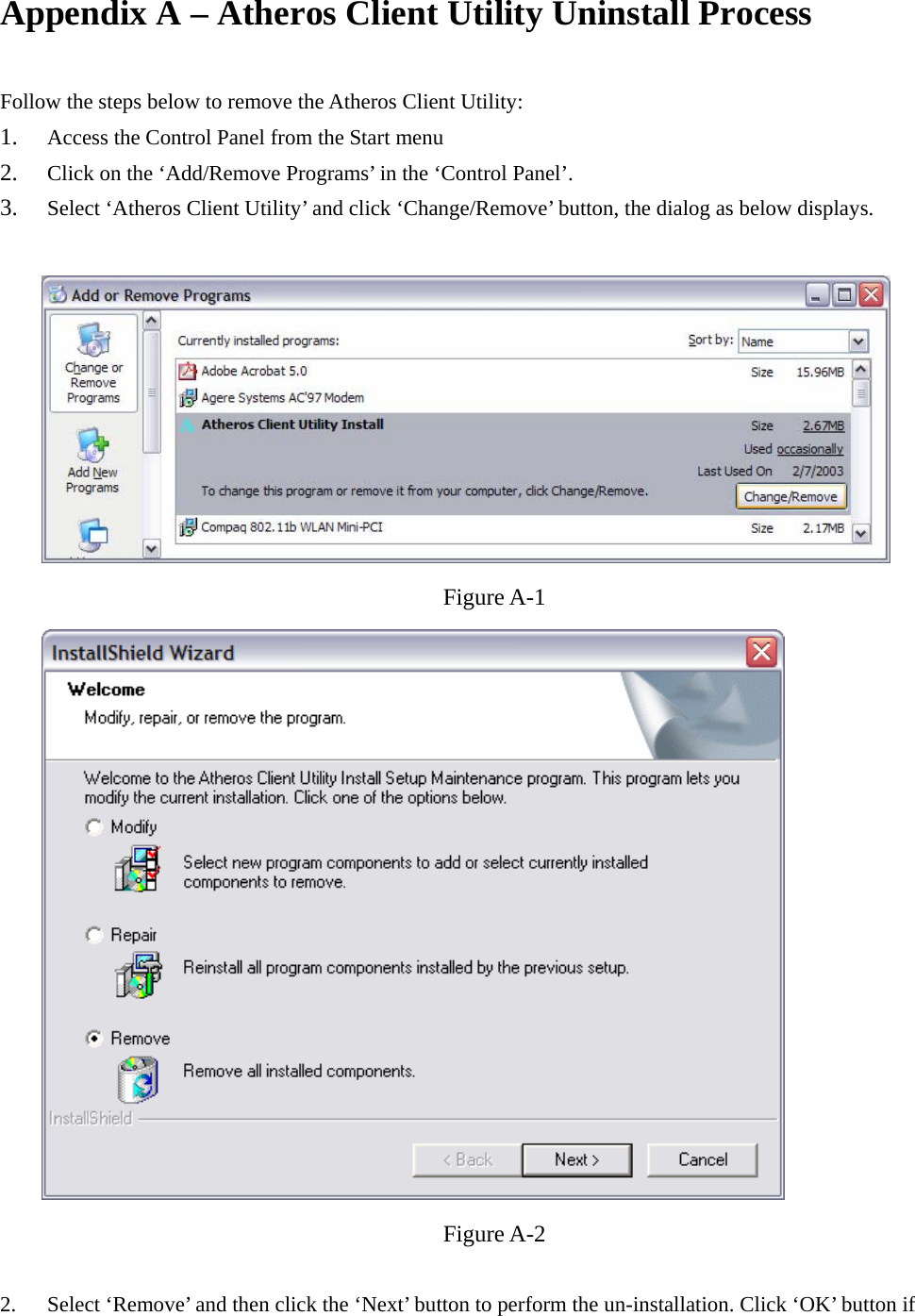 Appendix A – Atheros Client Utility Uninstall Process    Follow the steps below to remove the Atheros Client Utility: 1. Access the Control Panel from the Start menu 2. Click on the ‘Add/Remove Programs’ in the ‘Control Panel’.   3. Select ‘Atheros Client Utility’ and click ‘Change/Remove’ button, the dialog as below displays.   Figure A-1  Figure A-2  2.  Select ‘Remove’ and then click the ‘Next’ button to perform the un-installation. Click ‘OK’ button if 