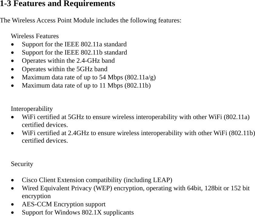  1-3 Features and Requirements  The Wireless Access Point Module includes the following features:  Wireless Features • Support for the IEEE 802.11a standard • Support for the IEEE 802.11b standard • Operates within the 2.4-GHz band • Operates within the 5GHz band   • Maximum data rate of up to 54 Mbps (802.11a/g) • Maximum data rate of up to 11 Mbps (802.11b)   Interoperability • WiFi certified at 5GHz to ensure wireless interoperability with other WiFi (802.11a) certified devices. • WiFi certified at 2.4GHz to ensure wireless interoperability with other WiFi (802.11b) certified devices.   Security  • Cisco Client Extension compatibility (including LEAP) • Wired Equivalent Privacy (WEP) encryption, operating with 64bit, 128bit or 152 bit encryption • AES-CCM Encryption support • Support for Windows 802.1X supplicants    