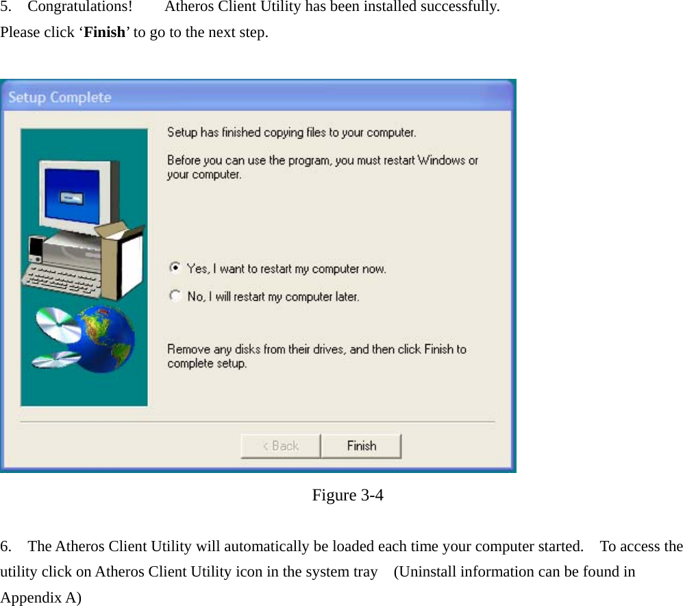 5.  Congratulations!    Atheros Client Utility has been installed successfully. Please click ‘Finish’ to go to the next step.    Figure 3-4  6.  The Atheros Client Utility will automatically be loaded each time your computer started.    To access the utility click on Atheros Client Utility icon in the system tray    (Uninstall information can be found in Appendix A)  