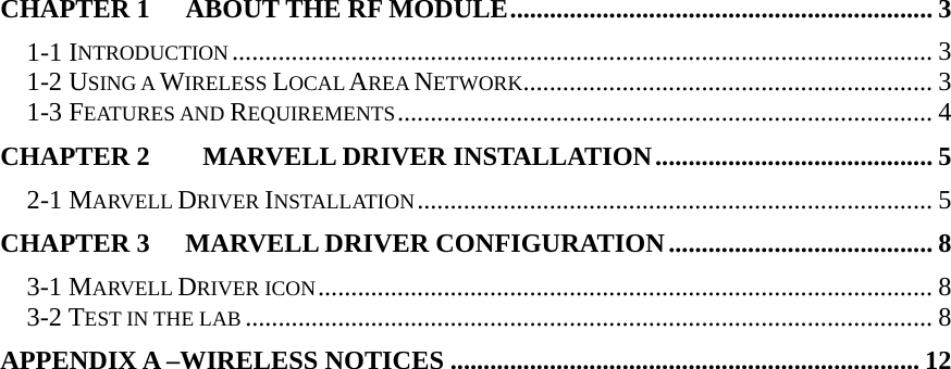  CHAPTER 1 ABOUT THE RF MODULE................................................................ 3 1-1 INTRODUCTION.......................................................................................................... 3 1-2 USING A WIRELESS LOCAL AREA NETWORK.............................................................. 3 1-3 FEATURES AND REQUIREMENTS................................................................................. 4 CHAPTER 2    MARVELL DRIVER INSTALLATION.......................................... 5 2-1 MARVELL DRIVER INSTALLATION.............................................................................. 5 CHAPTER 3   MARVELL DRIVER CONFIGURATION........................................ 8 3-1 MARVELL DRIVER ICON............................................................................................. 8 3-2 TEST IN THE LAB........................................................................................................ 8 APPENDIX A –WIRELESS NOTICES ....................................................................... 12   