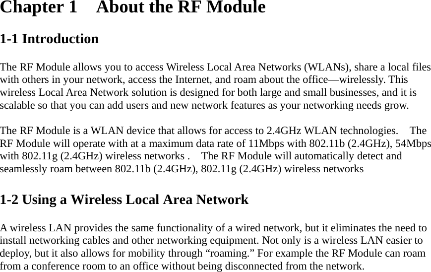 Chapter 1  About the RF Module  1-1 Introduction  The RF Module allows you to access Wireless Local Area Networks (WLANs), share a local files with others in your network, access the Internet, and roam about the office—wirelessly. This wireless Local Area Network solution is designed for both large and small businesses, and it is scalable so that you can add users and new network features as your networking needs grow.  The RF Module is a WLAN device that allows for access to 2.4GHz WLAN technologies.    The RF Module will operate with at a maximum data rate of 11Mbps with 802.11b (2.4GHz), 54Mbps with 802.11g (2.4GHz) wireless networks .    The RF Module will automatically detect and seamlessly roam between 802.11b (2.4GHz), 802.11g (2.4GHz) wireless networks  1-2 Using a Wireless Local Area Network  A wireless LAN provides the same functionality of a wired network, but it eliminates the need to install networking cables and other networking equipment. Not only is a wireless LAN easier to deploy, but it also allows for mobility through “roaming.” For example the RF Module can roam from a conference room to an office without being disconnected from the network.  
