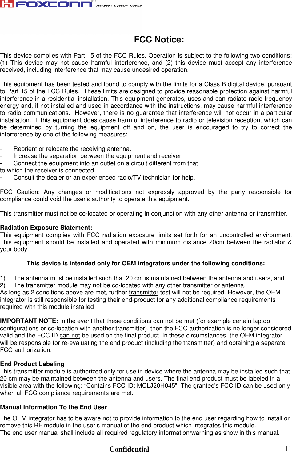                                                                               Confidential  11FCC Notice:  This device complies with Part 15 of the FCC Rules. Operation is subject to the following two conditions: (1)  This  device  may  not  cause  harmful  interference,  and  (2)  this  device  must  accept  any  interference received, including interference that may cause undesired operation.  This equipment has been tested and found to comply with the limits for a Class B digital device, pursuant to Part 15 of the FCC Rules.  These limits are designed to provide reasonable protection against harmful interference in a residential installation. This equipment generates, uses and can radiate radio frequency energy and, if not installed and used in accordance with the instructions, may cause harmful interference to radio communications.  However, there is no guarantee that interference will not occur in a particular installation.  If this equipment does cause harmful interference to radio or television reception, which can be  determined  by  turning  the  equipment  off  and  on,  the  user  is  encouraged  to  try  to  correct  the interference by one of the following measures:  -  Reorient or relocate the receiving antenna. -  Increase the separation between the equipment and receiver. -  Connect the equipment into an outlet on a circuit different from that to which the receiver is connected. -  Consult the dealer or an experienced radio/TV technician for help.  FCC  Caution:  Any  changes  or  modifications  not  expressly  approved  by  the  party  responsible  for compliance could void the user&apos;s authority to operate this equipment.  This transmitter must not be co-located or operating in conjunction with any other antenna or transmitter.  Radiation Exposure Statement: This equipment complies with FCC  radiation exposure  limits  set forth for an  uncontrolled environment. This equipment should be installed and operated with  minimum  distance  20cm between  the radiator &amp; your body.  This device is intended only for OEM integrators under the following conditions:  1)  The antenna must be installed such that 20 cm is maintained between the antenna and users, and  2)  The transmitter module may not be co-located with any other transmitter or antenna.  As long as 2 conditions above are met, further transmitter test will not be required. However, the OEM integrator is still responsible for testing their end-product for any additional compliance requirements required with this module installed  IMPORTANT NOTE: In the event that these conditions can not be met (for example certain laptop configurations or co-location with another transmitter), then the FCC authorization is no longer considered valid and the FCC ID can not be used on the final product. In these circumstances, the OEM integrator will be responsible for re-evaluating the end product (including the transmitter) and obtaining a separate FCC authorization.  End Product Labeling This transmitter module is authorized only for use in device where the antenna may be installed such that 20 cm may be maintained between the antenna and users. The final end product must be labeled in a visible area with the following: “Contains FCC ID: MCLJ20H045”. The grantee&apos;s FCC ID can be used only when all FCC compliance requirements are met.  Manual Information To the End User The OEM integrator has to be aware not to provide information to the end user regarding how to install or remove this RF module in the user’s manual of the end product which integrates this module. The end user manual shall include all required regulatory information/warning as show in this manual. 