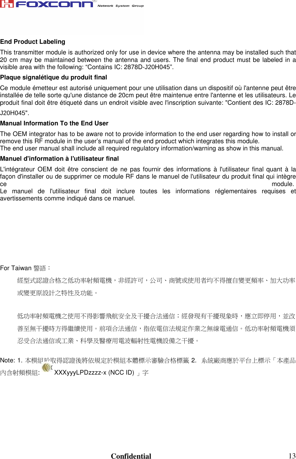                                                                               Confidential  13End Product Labeling This transmitter module is authorized only for use in device where the antenna may be installed such that 20 cm may be maintained between the antenna and users. The final end product must be labeled in a visible area with the following: “Contains IC: 2878D-J20H045”. Plaque signalétique du produit final Ce module émetteur est autorisé uniquement pour une utilisation dans un dispositif où l&apos;antenne peut être installée de telle sorte qu&apos;une distance de 20cm peut être maintenue entre l&apos;antenne et les utilisateurs. Le produit final doit être étiqueté dans un endroit visible avec l&apos;inscription suivante: &quot;Contient des IC: 2878D-J20H045&quot;. Manual Information To the End User The OEM integrator has to be aware not to provide information to the end user regarding how to install or remove this RF module in the user’s manual of the end product which integrates this module. The end user manual shall include all required regulatory information/warning as show in this manual. Manuel d&apos;information à l&apos;utilisateur final L&apos;intégrateur  OEM  doit être  conscient  de ne  pas fournir  des informations  à l&apos;utilisateur final quant  à  la façon d&apos;installer ou de supprimer ce module RF dans le manuel de l&apos;utilisateur du produit final qui intègre ce module. Le  manuel  de  l&apos;utilisateur  final  doit  inclure  toutes  les  informations  réglementaires  requises  et avertissements comme indiqué dans ce manuel.       For Taiwan 警語： 經型式認證合格之低功率射頻電機，非經許可，公司、商號或使用者均不得擅自變更頻率、加大功率或變更原設計之特性及功能。  低功率射頻電機之使用不得影響飛航安全及干擾合法通信；經發現有干擾現象時，應立即停用，並改善至無干擾時方得繼續使用。前項合法通信，指依電信法規定作業之無線電通信。低功率射頻電機須忍受合法通信或工業、科學及醫療用電波輻射性電機設備之干擾。  Note: 1. 本模組於取得認證後將依規定於模組本體標示審驗合格標籤 2.  系統廠商應於平台上標示「本產品內含射頻模組:   XXXyyyLPDzzzz-x (NCC ID) 」字         
