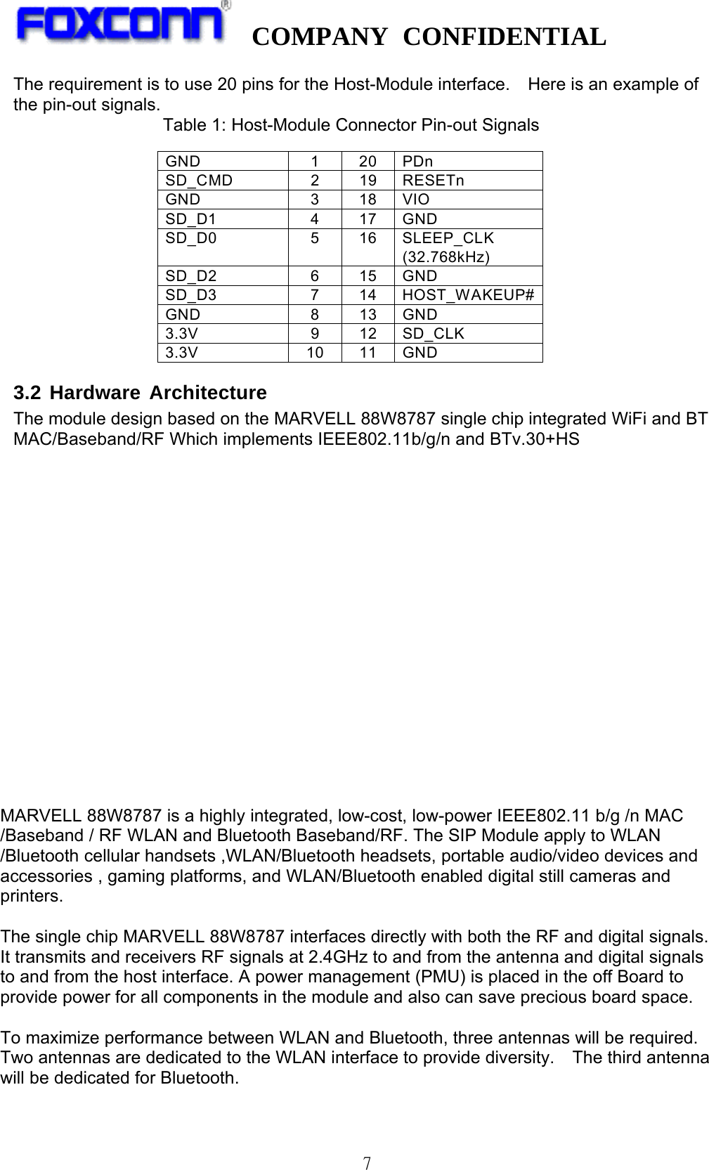  COMPANY CONFIDENTIAL   7 The requirement is to use 20 pins for the Host-Module interface.    Here is an example of the pin-out signals. Table 1: Host-Module Connector Pin-out Signals GND 1 20 PDn SD_CMD 2 19 RESETn GND 3 18 VIO SD_D1 4 17 GND SD_D0 5 16 SLEEP_CLK (32.768kHz) SD_D2 6 15 GND SD_D3 7 14 HOST_WAKEUP# GND 8 13 GND 3.3V 9 12 SD_CLK 3.3V 10 11 GND 3.2 Hardware Architecture The module design based on the MARVELL 88W8787 single chip integrated WiFi and BT MAC/Baseband/RF Which implements IEEE802.11b/g/n and BTv.30+HS   Figure 1 Functional Block Diagram  MARVELL 88W8787 is a highly integrated, low-cost, low-power IEEE802.11 b/g /n MAC /Baseband / RF WLAN and Bluetooth Baseband/RF. The SIP Module apply to WLAN /Bluetooth cellular handsets ,WLAN/Bluetooth headsets, portable audio/video devices and accessories , gaming platforms, and WLAN/Bluetooth enabled digital still cameras and printers.  The single chip MARVELL 88W8787 interfaces directly with both the RF and digital signals. It transmits and receivers RF signals at 2.4GHz to and from the antenna and digital signals to and from the host interface. A power management (PMU) is placed in the off Board to provide power for all components in the module and also can save precious board space.    To maximize performance between WLAN and Bluetooth, three antennas will be required. Two antennas are dedicated to the WLAN interface to provide diversity.  The third antenna will be dedicated for Bluetooth. 