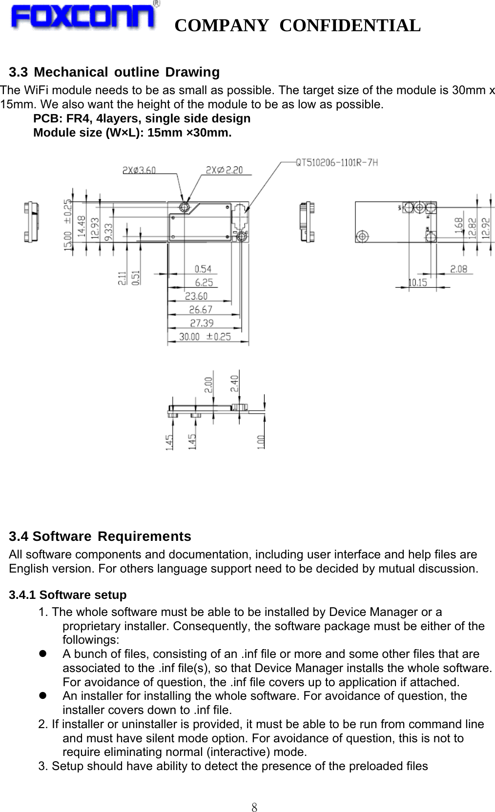  COMPANY CONFIDENTIAL   8 3.3 Mechanical outline Drawing   The WiFi module needs to be as small as possible. The target size of the module is 30mm x 15mm. We also want the height of the module to be as low as possible. PCB: FR4, 4layers, single side design Module size (W×L): 15mm ×30mm.     3.4 Software Requirements All software components and documentation, including user interface and help files are English version. For others language support need to be decided by mutual discussion. 3.4.1 Software setup 1. The whole software must be able to be installed by Device Manager or a proprietary installer. Consequently, the software package must be either of the followings:   A bunch of files, consisting of an .inf file or more and some other files that are associated to the .inf file(s), so that Device Manager installs the whole software. For avoidance of question, the .inf file covers up to application if attached.   An installer for installing the whole software. For avoidance of question, the installer covers down to .inf file. 2. If installer or uninstaller is provided, it must be able to be run from command line and must have silent mode option. For avoidance of question, this is not to require eliminating normal (interactive) mode. 3. Setup should have ability to detect the presence of the preloaded files 