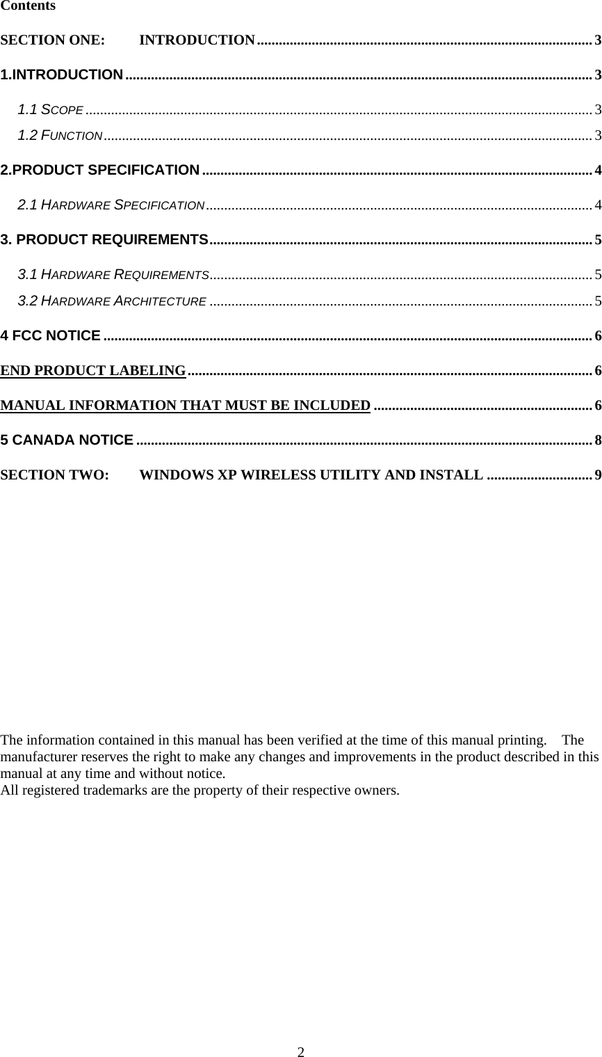  2Contents SECTION ONE: INTRODUCTION............................................................................................3 1.INTRODUCTION................................................................................................................................3 1.1 SCOPE ...........................................................................................................................................3 1.2 FUNCTION......................................................................................................................................3 2.PRODUCT SPECIFICATION ........................................................................................................... 4 2.1 HARDWARE SPECIFICATION..........................................................................................................4 3. PRODUCT REQUIREMENTS.........................................................................................................5 3.1 HARDWARE REQUIREMENTS.........................................................................................................5 3.2 HARDWARE ARCHITECTURE ......................................................................................................... 5 4 FCC NOTICE ...................................................................................................................................... 6 END PRODUCT LABELING...............................................................................................................6 MANUAL INFORMATION THAT MUST BE INCLUDED ............................................................6 5 CANADA NOTICE .............................................................................................................................8 SECTION TWO: WINDOWS XP WIRELESS UTILITY AND INSTALL .............................9                         The information contained in this manual has been verified at the time of this manual printing.    The manufacturer reserves the right to make any changes and improvements in the product described in this manual at any time and without notice. All registered trademarks are the property of their respective owners.
