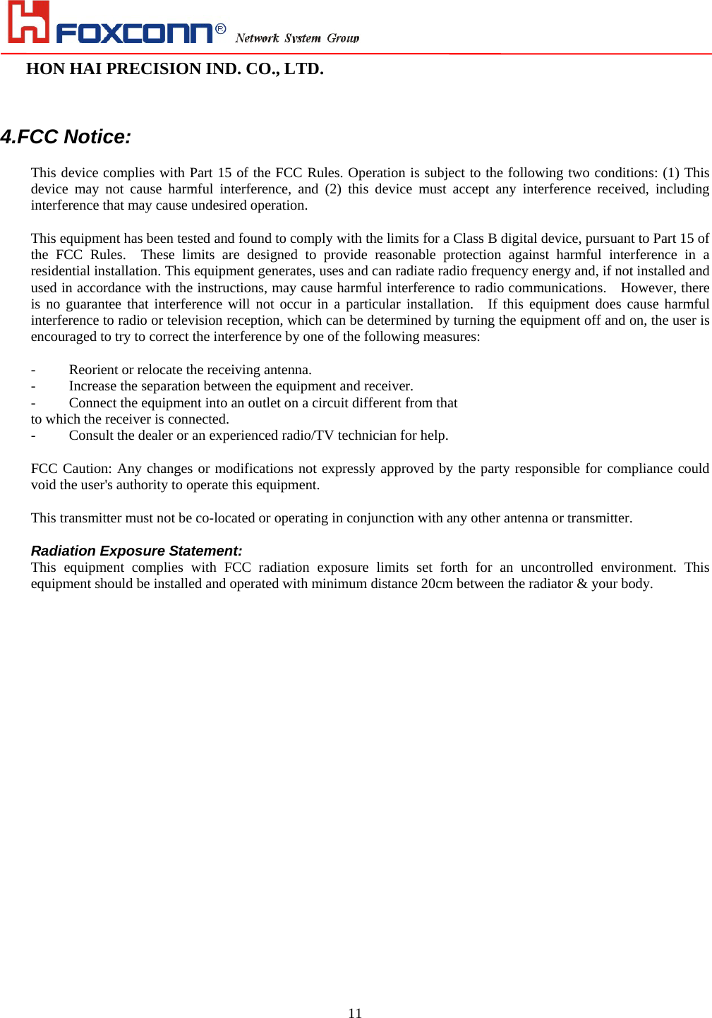                                                                                                                                                                        HON HAI PRECISION IND. CO., LTD.                                                         11  4.FCC Notice:  This device complies with Part 15 of the FCC Rules. Operation is subject to the following two conditions: (1) This device may not cause harmful interference, and (2) this device must accept any interference received, including interference that may cause undesired operation.  This equipment has been tested and found to comply with the limits for a Class B digital device, pursuant to Part 15 of the FCC Rules.  These limits are designed to provide reasonable protection against harmful interference in a residential installation. This equipment generates, uses and can radiate radio frequency energy and, if not installed and used in accordance with the instructions, may cause harmful interference to radio communications.    However, there is no guarantee that interference will not occur in a particular installation.  If this equipment does cause harmful interference to radio or television reception, which can be determined by turning the equipment off and on, the user is encouraged to try to correct the interference by one of the following measures:  -  Reorient or relocate the receiving antenna. -  Increase the separation between the equipment and receiver. -  Connect the equipment into an outlet on a circuit different from that to which the receiver is connected. -  Consult the dealer or an experienced radio/TV technician for help.  FCC Caution: Any changes or modifications not expressly approved by the party responsible for compliance could void the user&apos;s authority to operate this equipment.  This transmitter must not be co-located or operating in conjunction with any other antenna or transmitter.  Radiation Exposure Statement: This equipment complies with FCC radiation exposure limits set forth for an uncontrolled environment. This equipment should be installed and operated with minimum distance 20cm between the radiator &amp; your body. 