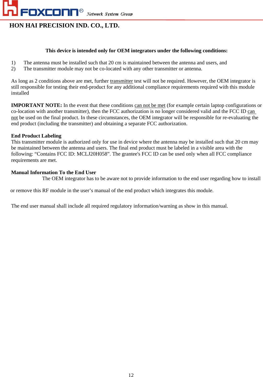                                                                                                                                                                        HON HAI PRECISION IND. CO., LTD.                                                         12   This device is intended only for OEM integrators under the following conditions:  1) The antenna must be installed such that 20 cm is maintained between the antenna and users, and   2) The transmitter module may not be co-located with any other transmitter or antenna.    As long as 2 conditions above are met, further transmitter test will not be required. However, the OEM integrator is still responsible for testing their end-product for any additional compliance requirements required with this module installed  IMPORTANT NOTE: In the event that these conditions can not be met (for example certain laptop configurations or co-location with another transmitter), then the FCC authorization is no longer considered valid and the FCC ID can not be used on the final product. In these circumstances, the OEM integrator will be responsible for re-evaluating the end product (including the transmitter) and obtaining a separate FCC authorization.  End Product Labeling This transmitter module is authorized only for use in device where the antenna may be installed such that 20 cm may be maintained between the antenna and users. The final end product must be labeled in a visible area with the following: “Contains FCC ID: MCLJ20H058”. The grantee&apos;s FCC ID can be used only when all FCC compliance requirements are met.  Manual Information To the End User The OEM integrator has to be aware not to provide information to the end user regarding how to install or remove this RF module in the user’s manual of the end product which integrates this module. The end user manual shall include all required regulatory information/warning as show in this manual.                     