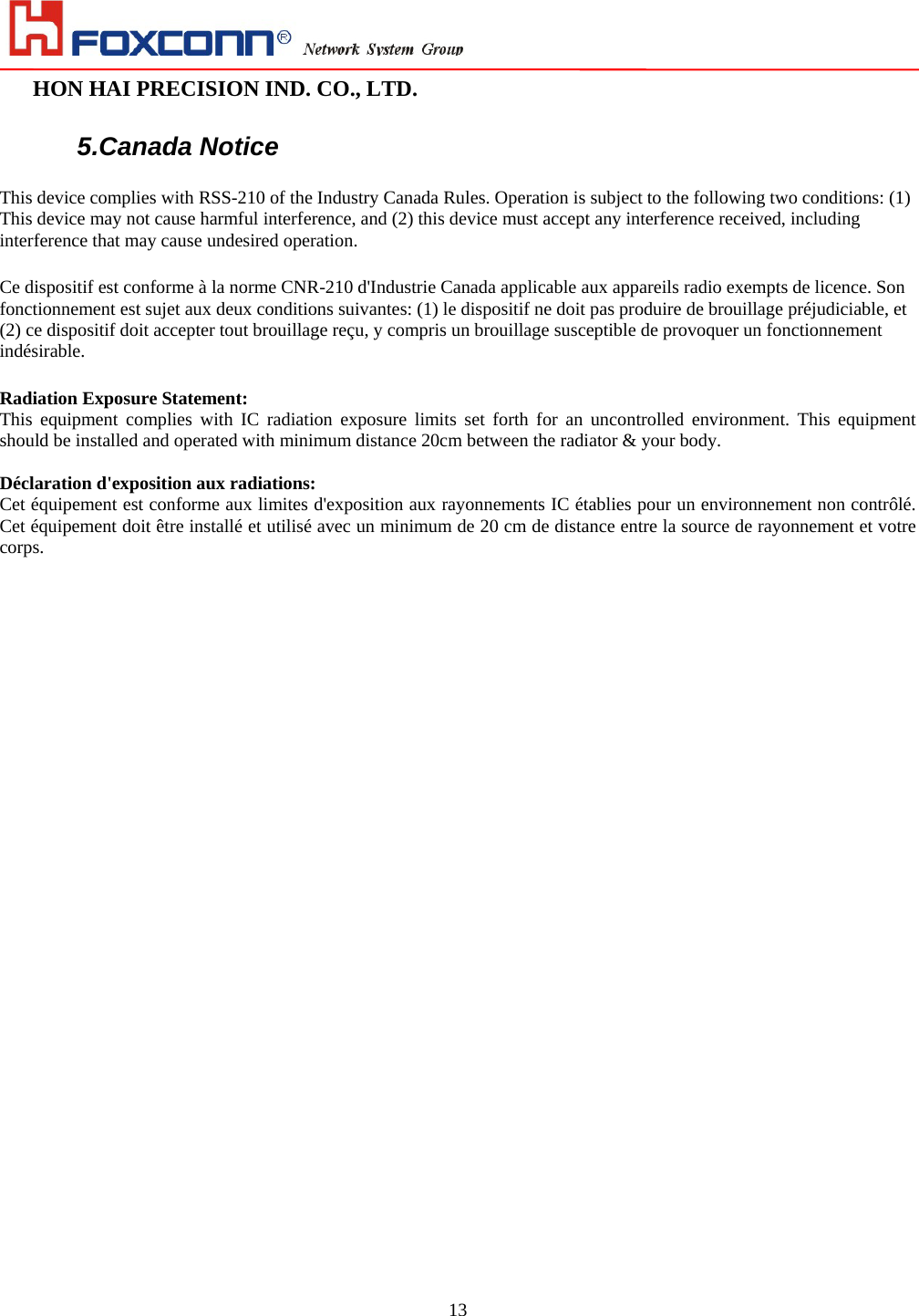                                                                                                                                                                        HON HAI PRECISION IND. CO., LTD.                                                         13 5.Canada Notice This device complies with RSS-210 of the Industry Canada Rules. Operation is subject to the following two conditions: (1) This device may not cause harmful interference, and (2) this device must accept any interference received, including interference that may cause undesired operation. Ce dispositif est conforme à la norme CNR-210 d&apos;Industrie Canada applicable aux appareils radio exempts de licence. Son fonctionnement est sujet aux deux conditions suivantes: (1) le dispositif ne doit pas produire de brouillage préjudiciable, et (2) ce dispositif doit accepter tout brouillage reçu, y compris un brouillage susceptible de provoquer un fonctionnement indésirable.  Radiation Exposure Statement: This equipment complies with IC radiation exposure limits set forth for an uncontrolled environment. This equipment should be installed and operated with minimum distance 20cm between the radiator &amp; your body.  Déclaration d&apos;exposition aux radiations: Cet équipement est conforme aux limites d&apos;exposition aux rayonnements IC établies pour un environnement non contrôlé. Cet équipement doit être installé et utilisé avec un minimum de 20 cm de distance entre la source de rayonnement et votre corps. 