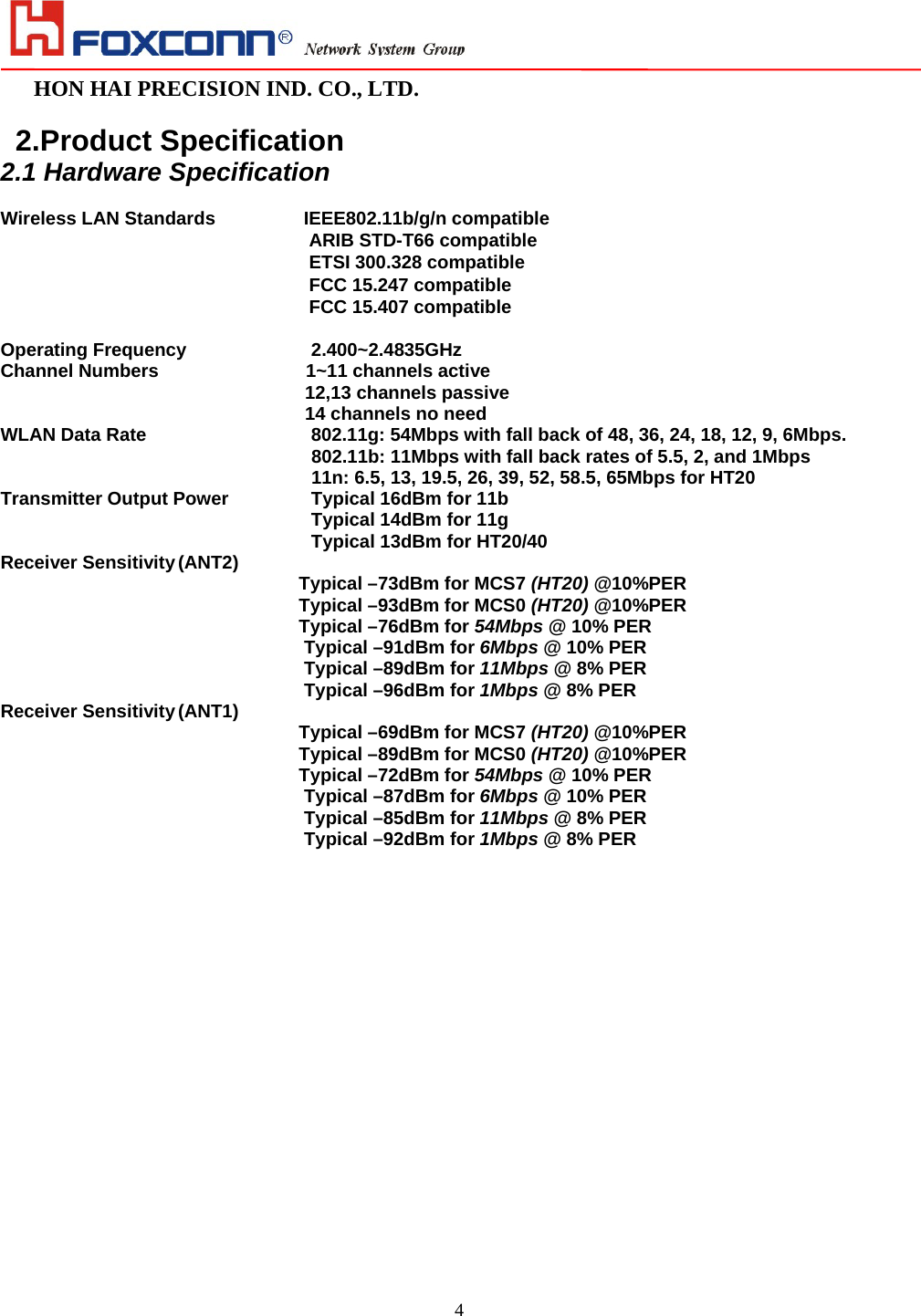                                                                                                                                                                        HON HAI PRECISION IND. CO., LTD.                                                         4  2.Product Specification 2.1 Hardware Specification  Wireless LAN Standards       IEEE802.11b/g/n compatible ARIB STD-T66 compatible ETSI 300.328 compatible FCC 15.247 compatible FCC 15.407 compatible  Operating Frequency             2.400~2.4835GHz  Channel Numbers             1~11 channels active 12,13 channels passive 14 channels no need WLAN Data Rate                   802.11g: 54Mbps with fall back of 48, 36, 24, 18, 12, 9, 6Mbps. 802.11b: 11Mbps with fall back rates of 5.5, 2, and 1Mbps 11n: 6.5, 13, 19.5, 26, 39, 52, 58.5, 65Mbps for HT20 Transmitter Output Power       Typical 16dBm for 11b        Typical 14dBm for 11g                                   Typical 13dBm for HT20/40 Receiver Sensitivity (ANT2)  Typical –73dBm for MCS7 (HT20) @10%PER Typical –93dBm for MCS0 (HT20) @10%PER Typical –76dBm for 54Mbps @ 10% PER                                 Typical –91dBm for 6Mbps @ 10% PER                               Typical –89dBm for 11Mbps @ 8% PER                               Typical –96dBm for 1Mbps @ 8% PER Receiver Sensitivity (ANT1)  Typical –69dBm for MCS7 (HT20) @10%PER Typical –89dBm for MCS0 (HT20) @10%PER Typical –72dBm for 54Mbps @ 10% PER                                 Typical –87dBm for 6Mbps @ 10% PER                               Typical –85dBm for 11Mbps @ 8% PER                               Typical –92dBm for 1Mbps @ 8% PER 