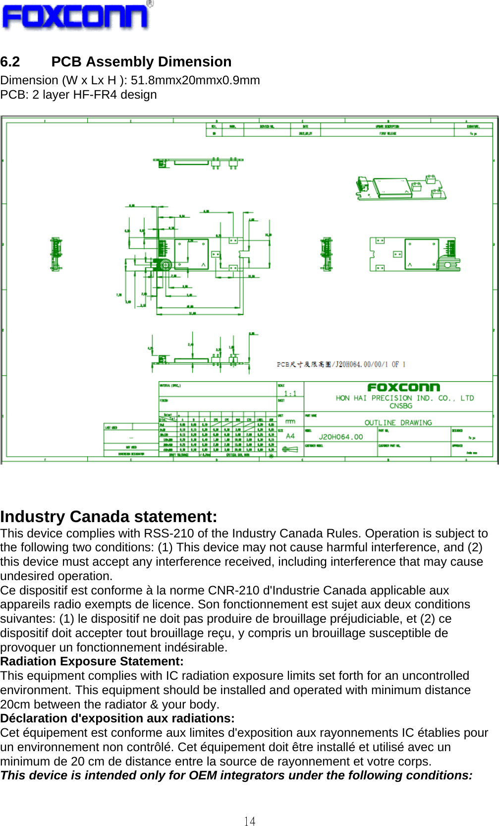   14 6.2 PCB Assembly Dimension Dimension (W x Lx H ): 51.8mmx20mmx0.9mm PCB: 2 layer HF-FR4 design      Industry Canada statement: This device complies with RSS-210 of the Industry Canada Rules. Operation is subject to the following two conditions: (1) This device may not cause harmful interference, and (2) this device must accept any interference received, including interference that may cause undesired operation. Ce dispositif est conforme à la norme CNR-210 d&apos;Industrie Canada applicable aux appareils radio exempts de licence. Son fonctionnement est sujet aux deux conditions suivantes: (1) le dispositif ne doit pas produire de brouillage préjudiciable, et (2) ce dispositif doit accepter tout brouillage reçu, y compris un brouillage susceptible de provoquer un fonctionnement indésirable. Radiation Exposure Statement: This equipment complies with IC radiation exposure limits set forth for an uncontrolled environment. This equipment should be installed and operated with minimum distance 20cm between the radiator &amp; your body. Déclaration d&apos;exposition aux radiations: Cet équipement est conforme aux limites d&apos;exposition aux rayonnements IC établies pour un environnement non contrôlé. Cet équipement doit être installé et utilisé avec un minimum de 20 cm de distance entre la source de rayonnement et votre corps. This device is intended only for OEM integrators under the following conditions: 