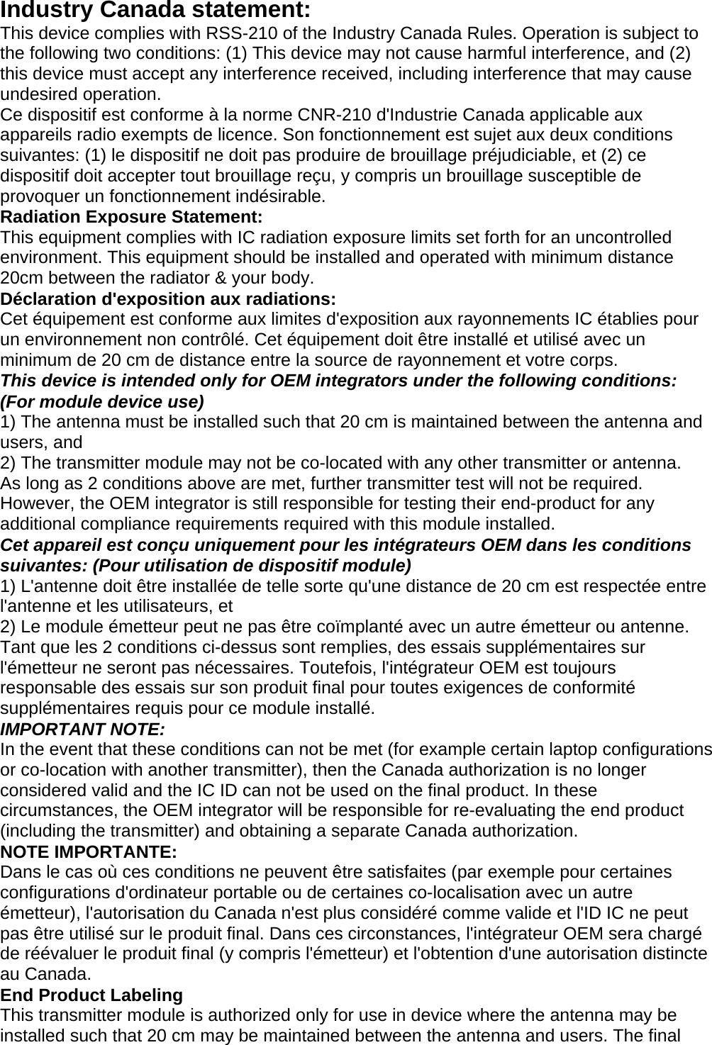  Industry Canada statement: This device complies with RSS-210 of the Industry Canada Rules. Operation is subject to the following two conditions: (1) This device may not cause harmful interference, and (2) this device must accept any interference received, including interference that may cause undesired operation. Ce dispositif est conforme à la norme CNR-210 d&apos;Industrie Canada applicable aux appareils radio exempts de licence. Son fonctionnement est sujet aux deux conditions suivantes: (1) le dispositif ne doit pas produire de brouillage préjudiciable, et (2) ce dispositif doit accepter tout brouillage reçu, y compris un brouillage susceptible de provoquer un fonctionnement indésirable. Radiation Exposure Statement: This equipment complies with IC radiation exposure limits set forth for an uncontrolled environment. This equipment should be installed and operated with minimum distance 20cm between the radiator &amp; your body. Déclaration d&apos;exposition aux radiations: Cet équipement est conforme aux limites d&apos;exposition aux rayonnements IC établies pour un environnement non contrôlé. Cet équipement doit être installé et utilisé avec un minimum de 20 cm de distance entre la source de rayonnement et votre corps. This device is intended only for OEM integrators under the following conditions: (For module device use) 1) The antenna must be installed such that 20 cm is maintained between the antenna and users, and 2) The transmitter module may not be co-located with any other transmitter or antenna. As long as 2 conditions above are met, further transmitter test will not be required. However, the OEM integrator is still responsible for testing their end-product for any additional compliance requirements required with this module installed. Cet appareil est conçu uniquement pour les intégrateurs OEM dans les conditions suivantes: (Pour utilisation de dispositif module) 1) L&apos;antenne doit être installée de telle sorte qu&apos;une distance de 20 cm est respectée entre l&apos;antenne et les utilisateurs, et 2) Le module émetteur peut ne pas être coïmplanté avec un autre émetteur ou antenne. Tant que les 2 conditions ci-dessus sont remplies, des essais supplémentaires sur l&apos;émetteur ne seront pas nécessaires. Toutefois, l&apos;intégrateur OEM est toujours responsable des essais sur son produit final pour toutes exigences de conformité supplémentaires requis pour ce module installé. IMPORTANT NOTE: In the event that these conditions can not be met (for example certain laptop configurations or co-location with another transmitter), then the Canada authorization is no longer considered valid and the IC ID can not be used on the final product. In these circumstances, the OEM integrator will be responsible for re-evaluating the end product (including the transmitter) and obtaining a separate Canada authorization. NOTE IMPORTANTE: Dans le cas où ces conditions ne peuvent être satisfaites (par exemple pour certaines configurations d&apos;ordinateur portable ou de certaines co-localisation avec un autre émetteur), l&apos;autorisation du Canada n&apos;est plus considéré comme valide et l&apos;ID IC ne peut pas être utilisé sur le produit final. Dans ces circonstances, l&apos;intégrateur OEM sera chargé de réévaluer le produit final (y compris l&apos;émetteur) et l&apos;obtention d&apos;une autorisation distincte au Canada. End Product Labeling This transmitter module is authorized only for use in device where the antenna may be installed such that 20 cm may be maintained between the antenna and users. The final 