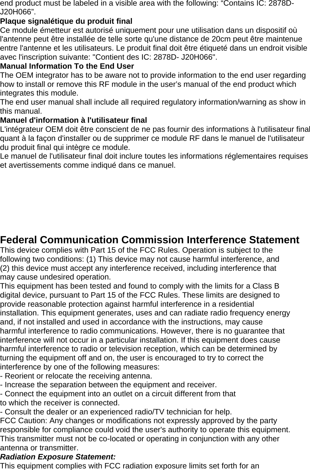 end product must be labeled in a visible area with the following: “Contains IC: 2878D- J20H066”. Plaque signalétique du produit final Ce module émetteur est autorisé uniquement pour une utilisation dans un dispositif où l&apos;antenne peut être installée de telle sorte qu&apos;une distance de 20cm peut être maintenue entre l&apos;antenne et les utilisateurs. Le produit final doit être étiqueté dans un endroit visible avec l&apos;inscription suivante: &quot;Contient des IC: 2878D- J20H066&quot;. Manual Information To the End User The OEM integrator has to be aware not to provide information to the end user regarding how to install or remove this RF module in the user’s manual of the end product which integrates this module. The end user manual shall include all required regulatory information/warning as show in this manual. Manuel d&apos;information à l&apos;utilisateur final L&apos;intégrateur OEM doit être conscient de ne pas fournir des informations à l&apos;utilisateur final quant à la façon d&apos;installer ou de supprimer ce module RF dans le manuel de l&apos;utilisateur du produit final qui intègre ce module. Le manuel de l&apos;utilisateur final doit inclure toutes les informations réglementaires requises et avertissements comme indiqué dans ce manuel.       Federal Communication Commission Interference Statement This device complies with Part 15 of the FCC Rules. Operation is subject to the following two conditions: (1) This device may not cause harmful interference, and (2) this device must accept any interference received, including interference that may cause undesired operation. This equipment has been tested and found to comply with the limits for a Class B digital device, pursuant to Part 15 of the FCC Rules. These limits are designed to provide reasonable protection against harmful interference in a residential installation. This equipment generates, uses and can radiate radio frequency energy and, if not installed and used in accordance with the instructions, may cause harmful interference to radio communications. However, there is no guarantee that interference will not occur in a particular installation. If this equipment does cause harmful interference to radio or television reception, which can be determined by turning the equipment off and on, the user is encouraged to try to correct the interference by one of the following measures: - Reorient or relocate the receiving antenna. - Increase the separation between the equipment and receiver. - Connect the equipment into an outlet on a circuit different from that to which the receiver is connected. - Consult the dealer or an experienced radio/TV technician for help. FCC Caution: Any changes or modifications not expressly approved by the party responsible for compliance could void the user&apos;s authority to operate this equipment. This transmitter must not be co-located or operating in conjunction with any other antenna or transmitter. Radiation Exposure Statement: This equipment complies with FCC radiation exposure limits set forth for an 