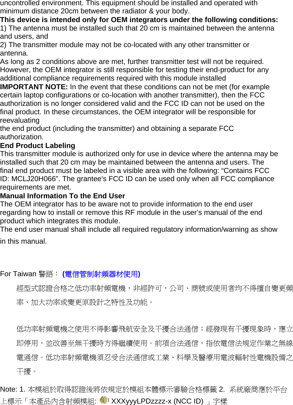 uncontrolled environment. This equipment should be installed and operated with minimum distance 20cm between the radiator &amp; your body. This device is intended only for OEM integrators under the following conditions: 1) The antenna must be installed such that 20 cm is maintained between the antenna and users, and 2) The transmitter module may not be co-located with any other transmitter or antenna. As long as 2 conditions above are met, further transmitter test will not be required. However, the OEM integrator is still responsible for testing their end-product for any additional compliance requirements required with this module installed IMPORTANT NOTE: In the event that these conditions can not be met (for example certain laptop configurations or co-location with another transmitter), then the FCC authorization is no longer considered valid and the FCC ID can not be used on the final product. In these circumstances, the OEM integrator will be responsible for reevaluating the end product (including the transmitter) and obtaining a separate FCC authorization. End Product Labeling This transmitter module is authorized only for use in device where the antenna may be installed such that 20 cm may be maintained between the antenna and users. The final end product must be labeled in a visible area with the following: “Contains FCC ID: MCLJ20H066”. The grantee&apos;s FCC ID can be used only when all FCC compliance requirements are met. Manual Information To the End User The OEM integrator has to be aware not to provide information to the end user regarding how to install or remove this RF module in the user’s manual of the end product which integrates this module. The end user manual shall include all required regulatory information/warning as show in this manual.   For Taiwan 警語： (電信管制射頻器材使用) 經型式認證合格之低功率射頻電機，非經許可，公司、商號或使用者均不得擅自變更頻率、加大功率或變更原設計之特性及功能。  低功率射頻電機之使用不得影響飛航安全及干擾合法通信；經發現有干擾現象時，應立即停用，並改善至無干擾時方得繼續使用。前項合法通信，指依電信法規定作業之無線電通信。低功率射頻電機須忍受合法通信或工業、科學及醫療用電波輻射性電機設備之干擾。 Note: 1. 本模組於取得認證後將依規定於模組本體標示審驗合格標籤 2.  系統廠商應於平台上標示「本產品內含射頻模組:   XXXyyyLPDzzzz-x (NCC ID) 」字樣 