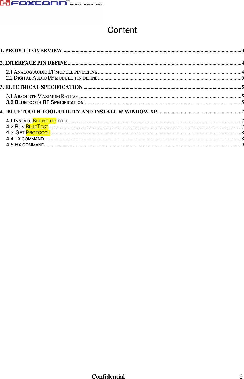                                                                               Confidential  2 Content  1. PRODUCT OVERVIEW........................................................................................................................................3 2. INTERFACE PIN DEFINE....................................................................................................................................4 2.1 ANALOG AUDIO I/F MODULE PIN DEFINE.............................................................................................................4 2.2 DIGITAL AUDIO I/F MODULE  PIN DEFINE.............................................................................................................5 3. ELECTRICAL SPECIFICATION ........................................................................................................................5 3.1 ABSOLUTE MAXIMUM RATING............................................................................................................................5 3.2 BLUETOOTH RF SPECIFICATION.......................................................................................................................5 4. BLUETOOTH TOOL UTILITY AND INSTALL @ WINDOW XP................................................................7 4.1 INSTALL BLUESUITE TOOL...................................................................................................................................7 4.2 RUN BLUETEST..................................................................................................................................................7 4.3  SET PROTOCOL.................................................................................................................................................8 4.4 TX COMMAND......................................................................................................................................................8 4.5 RX COMMAND.....................................................................................................................................................9                      