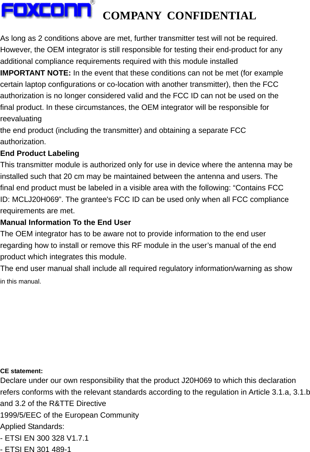   COMPANY CONFIDENTIAL             As long as 2 conditions above are met, further transmitter test will not be required. However, the OEM integrator is still responsible for testing their end-product for any additional compliance requirements required with this module installed IMPORTANT NOTE: In the event that these conditions can not be met (for example certain laptop configurations or co-location with another transmitter), then the FCC authorization is no longer considered valid and the FCC ID can not be used on the final product. In these circumstances, the OEM integrator will be responsible for reevaluating the end product (including the transmitter) and obtaining a separate FCC authorization. End Product Labeling This transmitter module is authorized only for use in device where the antenna may be installed such that 20 cm may be maintained between the antenna and users. The final end product must be labeled in a visible area with the following: “Contains FCC ID: MCLJ20H069”. The grantee&apos;s FCC ID can be used only when all FCC compliance requirements are met. Manual Information To the End User The OEM integrator has to be aware not to provide information to the end user regarding how to install or remove this RF module in the user’s manual of the end product which integrates this module. The end user manual shall include all required regulatory information/warning as show in this manual.        CE statement: Declare under our own responsibility that the product J20H069 to which this declaration refers conforms with the relevant standards according to the regulation in Article 3.1.a, 3.1.b and 3.2 of the R&amp;TTE Directive 1999/5/EEC of the European Community Applied Standards: - ETSI EN 300 328 V1.7.1 - ETSI EN 301 489-1 