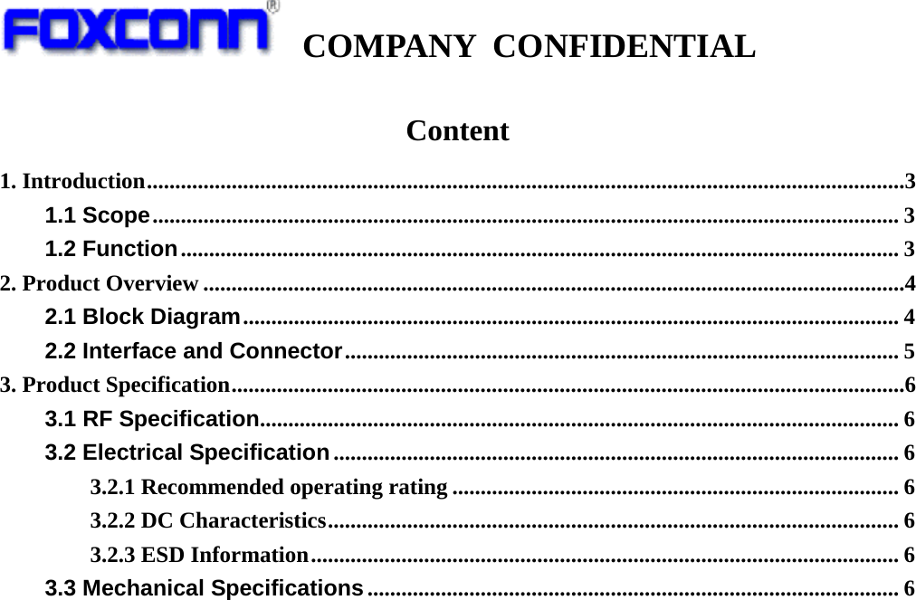   COMPANY CONFIDENTIAL             Content 1. Introduction ......................................................................................................................................3 1.1 Scope .................................................................................................................................... 3 1.2 Function ............................................................................................................................... 3 2. Product Overview ............................................................................................................................4 2.1 Block Diagram .................................................................................................................... 4 2.2 Interface and Connector .................................................................................................. 5 3. Product Specification .......................................................................................................................6 3.1 RF Specification .................................................................................................................  6 3.2 Electrical Specification .................................................................................................... 6 3.2.1 Recommended operating rating ............................................................................... 6 3.2.2 DC Characteristics ..................................................................................................... 6 3.2.3 ESD Information ........................................................................................................ 6 3.3 Mechanical Specifications .............................................................................................. 6                       