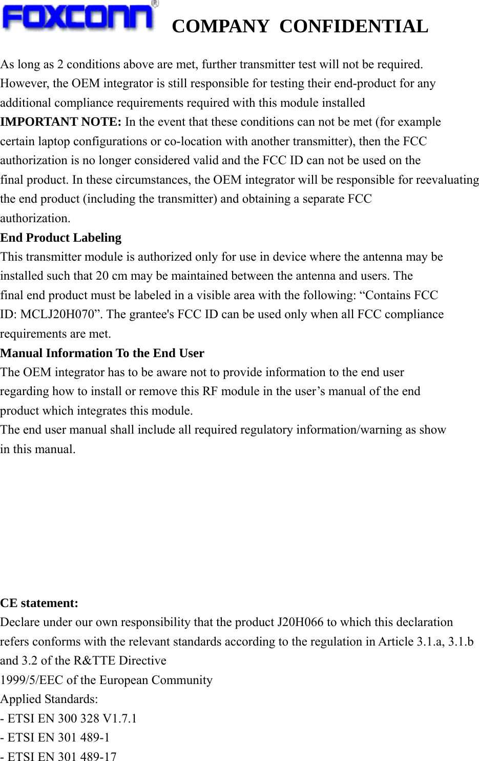   COMPANY CONFIDENTIAL             As long as 2 conditions above are met, further transmitter test will not be required. However, the OEM integrator is still responsible for testing their end-product for any additional compliance requirements required with this module installed IMPORTANT NOTE: In the event that these conditions can not be met (for example certain laptop configurations or co-location with another transmitter), then the FCC authorization is no longer considered valid and the FCC ID can not be used on the final product. In these circumstances, the OEM integrator will be responsible for reevaluating the end product (including the transmitter) and obtaining a separate FCC authorization. End Product Labeling This transmitter module is authorized only for use in device where the antenna may be installed such that 20 cm may be maintained between the antenna and users. The final end product must be labeled in a visible area with the following: “Contains FCC ID: MCLJ20H070”. The grantee&apos;s FCC ID can be used only when all FCC compliance requirements are met. Manual Information To the End User The OEM integrator has to be aware not to provide information to the end user regarding how to install or remove this RF module in the user’s manual of the end product which integrates this module. The end user manual shall include all required regulatory information/warning as show in this manual.        CE statement: Declare under our own responsibility that the product J20H066 to which this declaration refers conforms with the relevant standards according to the regulation in Article 3.1.a, 3.1.b and 3.2 of the R&amp;TTE Directive 1999/5/EEC of the European Community Applied Standards: - ETSI EN 300 328 V1.7.1 - ETSI EN 301 489-1 - ETSI EN 301 489-17 