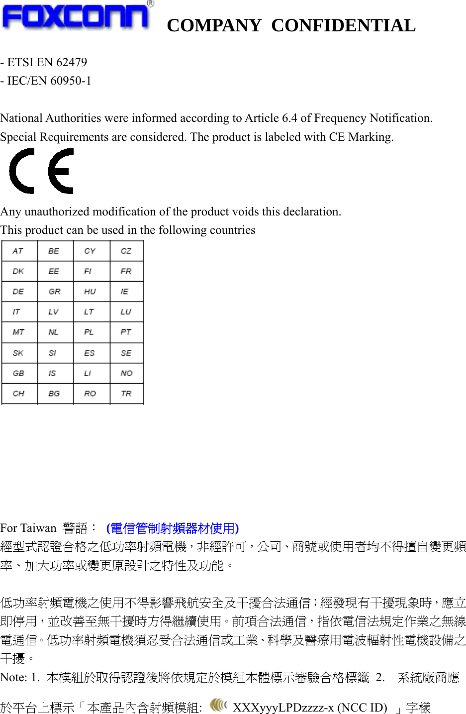   COMPANY CONFIDENTIAL             - ETSI EN 62479 - IEC/EN 60950-1  National Authorities were informed according to Article 6.4 of Frequency Notification. Special Requirements are considered. The product is labeled with CE Marking.    Any unauthorized modification of the product voids this declaration. This product can be used in the following countries        For Taiwan  警語： (電信管制射頻器材使用) 經型式認證合格之低功率射頻電機，非經許可，公司、商號或使用者均不得擅自變更頻率、加大功率或變更原設計之特性及功能。  低功率射頻電機之使用不得影響飛航安全及干擾合法通信；經發現有干擾現象時，應立即停用，並改善至無干擾時方得繼續使用。前項合法通信，指依電信法規定作業之無線電通信。低功率射頻電機須忍受合法通信或工業、科學及醫療用電波輻射性電機設備之干擾。 Note: 1.  本模組於取得認證後將依規定於模組本體標示審驗合格標籤 2.  系統廠商應於平台上標示「本產品內含射頻模組:    XXXyyyLPDzzzz-x (NCC ID)  」字樣  