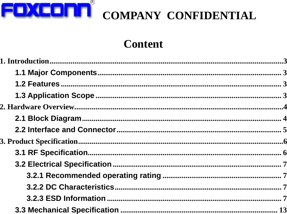   COMPANY CONFIDENTIAL             Content 1. Introduction ..........................................................................................................................3 1.1 Major Components ................................................................................................ 3 1.2 Features ................................................................................................................... 3 1.3 Application Scope ................................................................................................. 3 2. Hardware Overview.............................................................................................................4 2.1 Block Diagram ........................................................................................................ 4 2.2 Interface and Connector ...................................................................................... 5 3. Product Specification ...........................................................................................................6 3.1 RF Specification .....................................................................................................  6 3.2 Electrical Specification ........................................................................................ 7 3.2.1 Recommended operating rating .............................................................. 7 3.2.2 DC Characteristics .......................................................................................  7 3.2.3 ESD Information ........................................................................................... 7 3.3 Mechanical Specification .................................................................................. 13                    